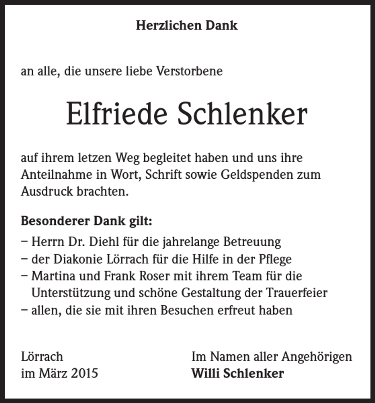 <p>Herzlichen Dank<br />an alle, die unsere liebe Verstorbene</p><p>Elfriede Schlenker<br />auf ihrem letzen Weg begleitet haben und uns ihre<br />Anteilnahme in Wort, Schrift sowie Geldspenden zum<br />Ausdruck brachten.<br />Besonderer Dank gilt:<br />– Herrn Dr. Diehl für die jahrelange Betreuung<br />– der Diakonie Lörrach für die Hilfe in der Pflege<br />– Martina und Frank Roser mit ihrem Team für die<br />Unterstützung und schöne Gestaltung der Trauerfeier<br />– allen, die sie mit ihren Besuchen erfreut haben<br />Lörrach<br />im März 2015</p><p>Im Namen aller Angehörigen<br />Willi Schlenker</p>