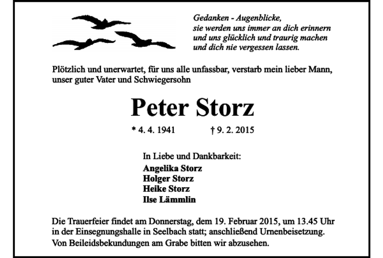 <p>Gedanken - Augenblicke,<br />sie werden uns immer an dich erinnern<br />und uns glücklich und traurig machen<br />und dich nie vergessen lassen.</p><p>Plötzlich und unerwartet, für uns alle unfassbar, verstarb mein lieber Mann,<br />unser guter Vater und Schwiegersohn</p><p>Peter Storz<br />* 4. 4. 1941</p><p>† 9. 2. 2015</p><p>In Liebe und Dankbarkeit:<br />Angelika Storz<br />Holger Storz<br />Heike Storz<br />Ilse Lämmlin<br />Die Trauerfeier findet am Donnerstag, dem 19. Februar 2015, um 13.45 Uhr<br />in der Einsegnungshalle in Seelbach statt; anschließend Urnenbeisetzung.<br />Von Beileidsbekundungen am Grabe bitten wir abzusehen.</p>