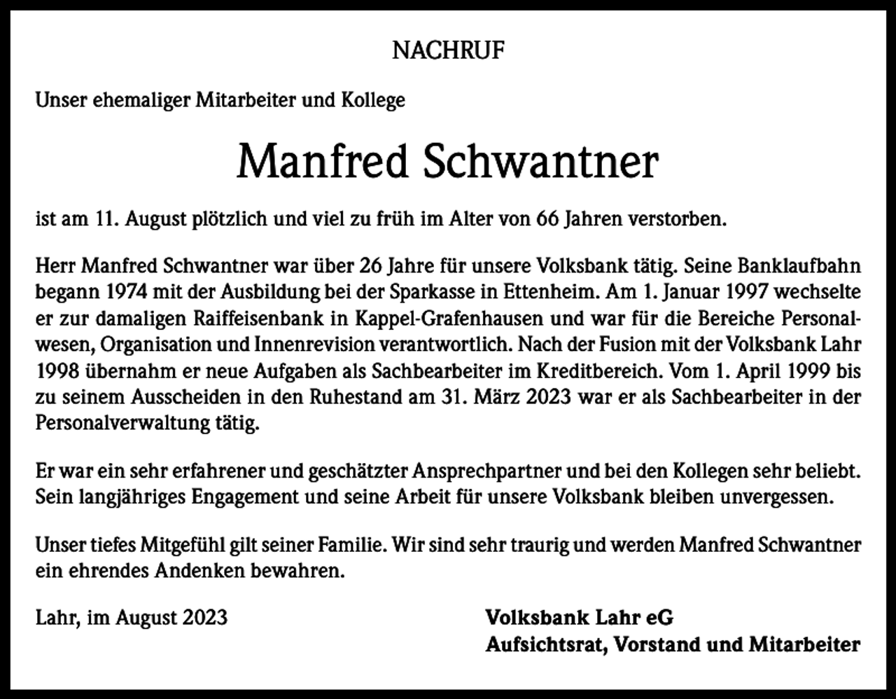 <p>NACHRUF<br />Unser ehemaliger Mitarbeiter und Kollege</p><p>Manfred Schwantner<br />ist am 11. August plötzlich und viel zu früh im Alter von 66 Jahren verstorben.<br />Herr Manfred Schwantner war über 26 Jahre für unsere Volksbank tätig. Seine Banklaufbahn<br />begann 1974 mit der Ausbildung bei der Sparkasse in Ettenheim. Am 1. Januar 1997 wechselte<br />er zur damaligen Raiffeisenbank in Kappel-Grafenhausen und war für die Bereiche Personalwesen, Organisation und Innenrevision verantwortlich. Nach der Fusion mit der Volksbank Lahr<br />1998 übernahm er neue Aufgaben als Sachbearbeiter im Kreditbereich. Vom 1. April 1999 bis<br />zu seinem Ausscheiden in den Ruhestand am 31. März 2023 war er als Sachbearbeiter in der<br />Personalverwaltung tätig.<br />Er war ein sehr erfahrener und geschätzter Ansprechpartner und bei den Kollegen sehr beliebt.<br />Sein langjähriges Engagement und seine Arbeit für unsere Volksbank bleiben unvergessen.<br />Unser tiefes Mitgefühl gilt seiner Familie. Wir sind sehr traurig und werden Manfred Schwantner<br />ein ehrendes Andenken bewahren.<br />Lahr, im August 2023 Volksbank Lahr eG<br />Aufsichtsrat, Vorstand und Mitarbeiter</p>