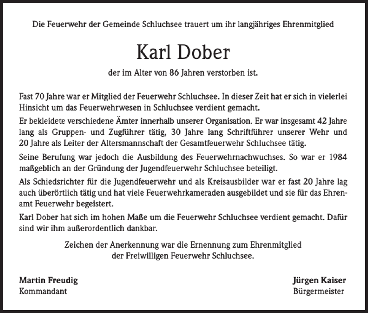 <p>Die Feuerwehr der Gemeinde Schluchsee trauert um ihr langjähriges Ehrenmitglied</p><p>Karl Dober<br />der im Alter von 86 Jahren verstorben ist.<br />Fast 70 Jahre war er Mitglied der Feuerwehr Schluchsee. In dieser Zeit hat er sich in vielerlei<br />Hinsicht um das Feuerwehrwesen in Schluchsee verdient gemacht.<br />Er bekleidete verschiedene Ämter innerhalb unserer Organisation. Er war insgesamt 42 Jahre<br />lang als Gruppen- und Zugführer tätig, 30 Jahre lang Schriftführer unserer Wehr und<br />20 Jahre als Leiter der Altersmannschaft der Gesamtfeuerwehr Schluchsee tätig.<br />Seine Berufung war jedoch die Ausbildung des Feuerwehrnachwuchses. So war er 1984<br />maßgeblich an der Gründung der Jugendfeuerwehr Schluchsee beteiligt.<br />Als Schiedsrichter für die Jugendfeuerwehr und als Kreisausbilder war er fast 20 Jahre lag<br />auch überörtlich tätig und hat viele Feuerwehrkameraden ausgebildet und sie für das Ehrenamt Feuerwehr begeistert.<br />Karl Dober hat sich im hohen Maße um die Feuerwehr Schluchsee verdient gemacht. Dafür<br />sind wir ihm außerordentlich dankbar.<br />Zeichen der Anerkennung war die Ernennung zum Ehrenmitglied<br />der Freiwilligen Feuerwehr Schluchsee.<br />Martin Freudig<br />Kommandant</p><p>Jürgen Kaiser<br />Bürgermeister</p>