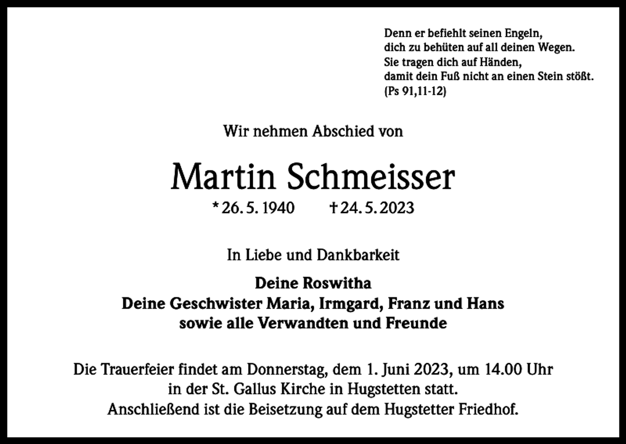 <p>Denn er befiehlt seinen Engeln,<br />dich zu behüten auf all deinen Wegen.<br />Sie tragen dich auf Händen,<br />damit dein Fuß nicht an einen Stein stößt.<br />(Ps 91,11-12)</p><p>Wir nehmen Abschied von</p><p>Martin Schmeisser<br />* 26. 5. 1940 † 24. 5. 2023<br />In Liebe und Dankbarkeit<br />Deine Roswitha<br />Deine Geschwister Maria, Irmgard, Franz und Hans<br />sowie alle Verwandten und Freunde<br />Die Trauerfeier findet am Donnerstag, dem 1. Juni 2023, um 14.00 Uhr<br />in der St. Gallus Kirche in Hugstetten statt.<br />Anschließend ist die Beisetzung auf dem Hugstetter Friedhof.</p>