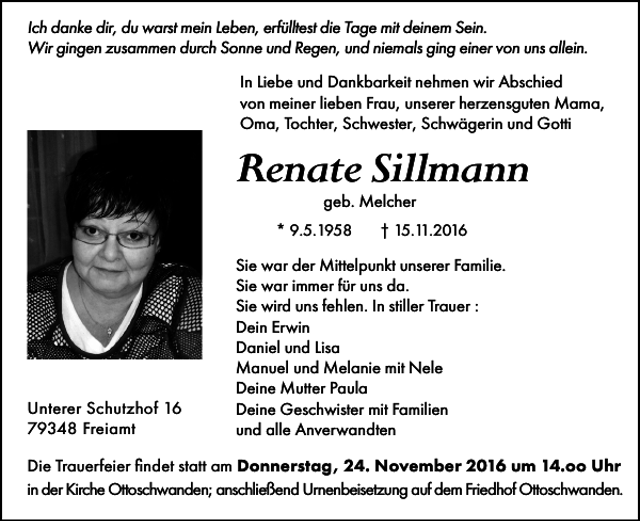 <p>Ich danke dir, du warst mein Leben, erfülltest die Tage mit deinem Sein.<br />Wir gingen zusammen durch Sonne und Regen, und niemals ging einer von uns allein.<br />In Liebe und Dankbarkeit nehmen wir Abschied<br />von meiner lieben Frau, unserer herzensguten Mama,<br />Oma, Tochter, Schwester, Schwägerin und Gotti</p><p>Renate Sillmann<br />geb. Melcher<br />* 9.5.1958</p><p>Unterer Schutzhof 16<br />79348 Freiamt</p><p>† 15.11.2016</p><p>Sie war der Mittelpunkt unserer Familie.<br />Sie war immer für uns da.<br />Sie wird uns fehlen. In stiller Trauer :<br />Dein Erwin<br />Daniel und Lisa<br />Manuel und Melanie mit Nele<br />Deine Mutter Paula<br />Deine Geschwister mit Familien<br />und alle Anverwandten</p><p>Die Trauerfeier findet statt am Donnerstag, 24. November 2016 um 14.oo Uhr<br />in der Kirche Ottoschwanden; anschließend Urnenbeisetzung auf dem Friedhof Ottoschwanden.</p>