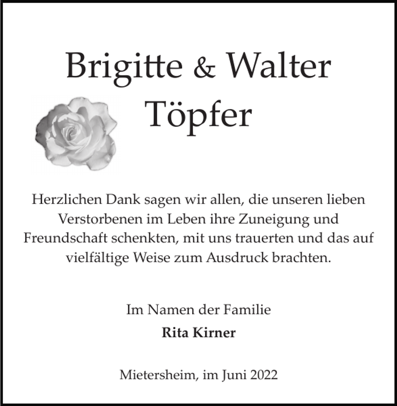 <p>Brigi�e &amp; Walter<br />Töpfer<br />Herzlichen Dank sagen wir allen, die unseren lieben<br />Verstorbenen im Leben ihre Zuneigung und<br />Freundschaft schenkten, mit uns trauerten und das auf<br />vielfältige Weise zum Ausdruck brachten.</p><p>Im Namen der Familie<br />Rita Kirner<br />Mietersheim, im Juni 2022</p>