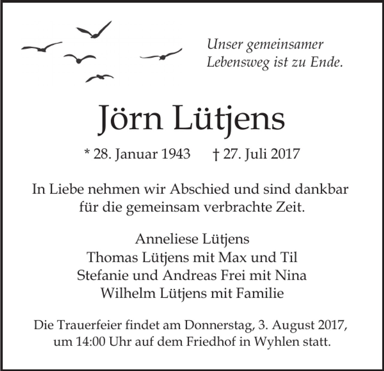 <p>U nser gegemeinsamer<br />mei ns a mer<br />Unser<br />Lebensweg<br />ist zzu<br />Le be ns we g ist<br />u Ende.<br />E n de.</p><p>JJörn<br />ör n Lütjens<br />L ütj e n s<br />* 28.<br />2 8. JJanuar<br />a n u ar</p><p>†† 27.<br />2 7. JJuli<br />uli 22</p><p>IInn Liebe<br />Li e b e nehmen<br />n e h m e n wir<br />wir Abschied<br />Ab s c hi e d und<br />u n d sisind<br />n d dankbar<br />d a n k b ar<br />f ür die<br />di e gemeinsam<br />g e m ei n s a m verbrachte<br />v er br a c ht e Zeit.<br />Z eit.<br />für<br />A n n eli e s e LLütjens<br />Anneliese<br />ütj e n s<br />T h o m a s LLütjens<br />ütj e n s mit<br />mit Max<br />M a x und<br />u n d Til<br />Til<br />Thomas<br />St ef a ni e und<br />u n d Andreas<br />A n dr e a s Frei<br />F r ei mit<br />mit Nina<br />Ni n a<br />Stefanie<br />Wilhelm<br />mitF Familie<br />Wil h el m L Lütjens<br />ütj e n s mit<br />a mili e<br />Die<br />Di<br />e Tr<br />Trauerfeier<br />a u erf ei er fifindet<br />n d et aam<br />m DDonnerstag,<br />o n n er st a g, 3.3. AAugust<br />u g u st 2017,<br />2 0 1 7,<br />u m 114:00<br />4: Uhr<br />U hr aauf<br />uf ddem<br />e m Friedhof<br />Fri e d h of iin<br />n Wyhlen<br />W y hl e n ststatt.<br />a tt.<br />um</p>