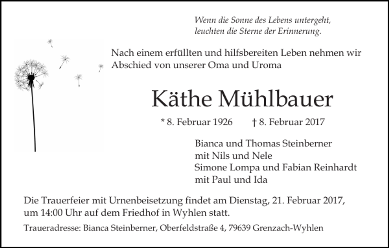 <p>Wenn die Sonne des Lebens untergeht,<br />leuchten die Sterne der Erinnerung.</p><p>Nach einem erfüllten und hilfsbereiten Leben nehmen wir<br />Abschied von unserer Oma und Uroma</p><p>Käthe Mühlbauer<br />* 8. Februar 1926</p><p>† 8. Februar 2017</p><p>Bianca und Thomas Steinberner<br />mit Nils und Nele<br />Simone Lompa und Fabian Reinhardt<br />mit Paul und Ida<br />Die Trauerfeier mit Urnenbeisetzung findet am Dienstag, 21. Februar 2017,<br />um 14:00 Uhr auf dem Friedhof in Wyhlen statt.<br />Traueradresse: Bianca Steinberner, Oberfeldstraße 4, 79639 Grenzach-Wyhlen</p>