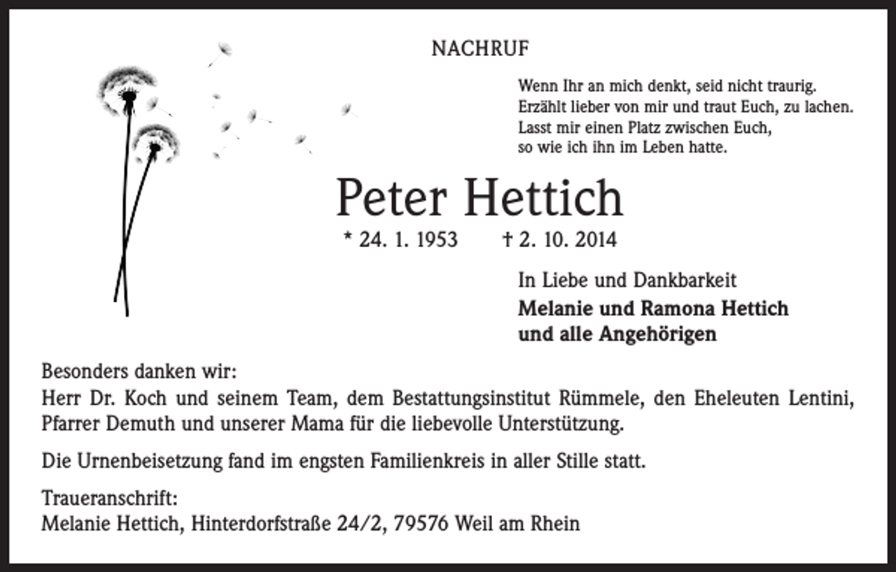 <p>NACHRUF<br />Wenn Ihr an mich denkt, seid nicht traurig.<br />Erzählt lieber von mir und traut Euch, zu lachen.<br />Lasst mir einen Platz zwischen Euch,<br />so wie ich ihn im Leben hatte.</p><p>Peter Hettich<br />* 24. 1. 1953 † 2. 10. 2014</p><p>In Liebe und Dankbarkeit<br />Melanie und Ramona Hettich<br />und alle Angehörigen<br />Besonders danken wir:<br />Herr Dr. Koch und seinem Team, dem Bestattungsinstitut Rümmele, den Eheleuten Lentini,<br />Pfarrer Demuth und unserer Mama für die liebevolle Unterstützung.<br />Die Urnenbeisetzung fand im engsten Familienkreis in aller Stille statt.<br />Traueranschrift:<br />Melanie Hettich, Hinterdorfstraße 24/2, 79576 Weil am Rhein</p>