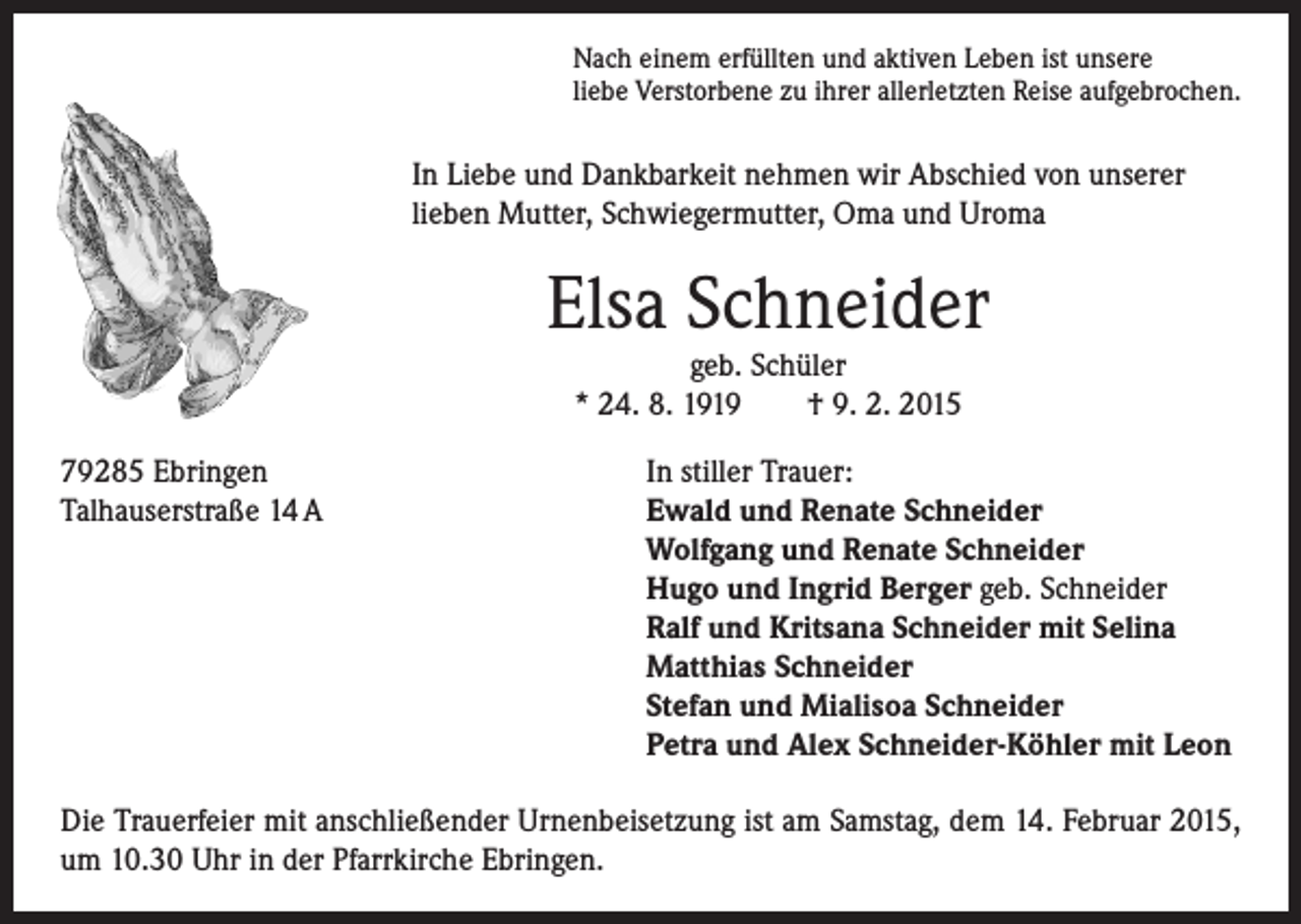 <p>Nach einem erfüllten und aktiven Leben ist unsere<br />liebe Verstorbene zu ihrer allerletzten Reise aufgebrochen.</p><p>In Liebe und Dankbarkeit nehmen wir Abschied von unserer<br />lieben Mutter, Schwiegermutter, Oma und Uroma</p><p>Elsa Schneider</p><p>79285 Ebringen<br />Talhauserstraße 14 A</p><p>geb. Schüler<br />* 24. 8. 1919 † 9. 2. 2015</p><p>In stiller Trauer:<br />Ewald und Renate Schneider<br />Wolfgang und Renate Schneider<br />Hugo und Ingrid Berger geb. Schneider<br />Ralf und Kritsana Schneider mit Selina<br />Matthias Schneider<br />Stefan und Mialisoa Schneider<br />Petra und Alex Schneider-Köhler mit Leon</p><p>Die Trauerfeier mit anschließender Urnenbeisetzung ist am Samstag, dem 14. Februar 2015,<br />um 10.30 Uhr in der Pfarrkirche Ebringen.</p>