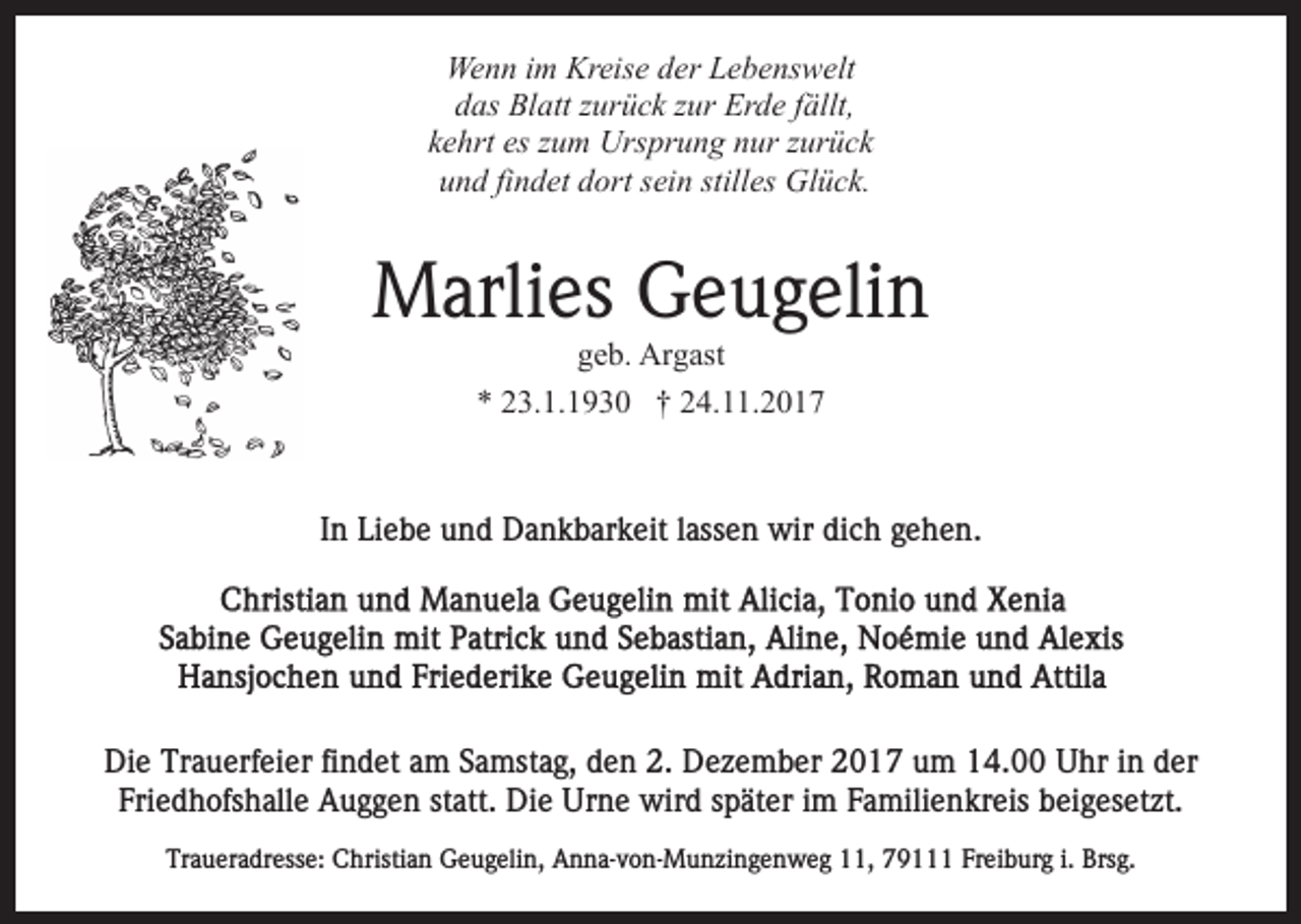 <p>Wenn<br />Kreise<br />We n n i im<br />m Kr<br />eis e d der<br />er LLebenswelt<br />e b e ns w elt<br />ddas<br />as Blatt<br />Bl att zzurück<br />ur ü c k zzur<br />ur Erde<br />Er d e fällt,<br />f ällt,<br />es zzum<br />kkehrt<br />e hrt es<br />u m Ursprung<br />Urs pr u n g nur<br />n u r zzurück<br />ur ü c k<br />und<br />stilles<br />u n d fifindet<br />n d et ddort<br />ort ssein<br />ei n still<br />es Glück.<br />Gl ü c k.</p><p>Marlies<br />M arli es GGeugelin<br />e u g eli n<br />ggeb.<br />e b. Argast<br />Ar g ast<br />** 223.1.1930<br />3. 1. 1 9 3 0 †† 224.11.2017<br />4. . 2 0 1 7</p><p>IInn Liebe<br />Li e b e und<br />u n d Dankbarkeit<br />D a n k b ar k eit llassen<br />ass e n wir<br />wir dich<br />di c h gehen.<br />g e h e n.</p><p>Di e Tr<br />Die<br />Trauerfeier<br />a u erf ei er fifindet<br />n d et aam<br />m Samstag,<br />S a mst a g, den<br />d e n 2.<br />2. Dezember<br />D e z e mb er 2017<br />2 0 1 7 um<br />u m 14.00<br />1 4. Uhr<br />U hr in<br />i n der<br />d er<br />Fri e d h ofs h all e Auggen<br />A u g g e n ststatt.<br />att. Die<br />Di e Urne<br />Ur n e wird<br />wir d sspäter<br />p ät e r iimm Familienkreis<br />F a mili e n kr eis beigesetzt.<br />b ei g es et zt.<br />Friedhofshalle<br />Traueradresse:<br />Tr<br />a u er a dr ess e: Christian<br />C hristi a n Geugelin,<br />G e u g eli n, Anna-von-Munzingenweg<br />A n n a- v o n- M un zi n g e n w e g 111,<br />1, 779111<br />9 Freiburg<br />Fr ei b ur g i.i. Brsg.<br />Brs g.</p>