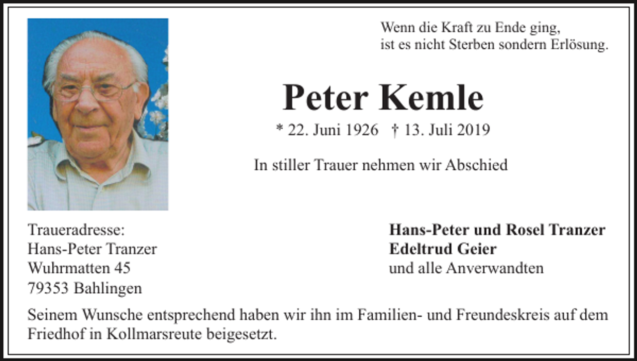 <p>Wenn die Kraft zu Ende ging,<br />ist es nicht Sterben sondern Erlösung.</p><p>Peter Kemle<br />* 22. Juni 1926 † 13. Juli 2019<br />In stiller Trauer nehmen wir Abschied</p><p>Traueradresse:<br />Hans-Peter Tranzer<br />Wuhrmatten 45<br />79353 Bahlingen</p><p>Hans-Peter und Rosel Tranzer<br />Edeltrud Geier<br />und alle Anverwandten</p><p>Seinem Wunsche entsprechend haben wir ihn im Familien- und Freundeskreis auf dem<br />Friedhof in Kollmarsreute beigesetzt.</p>