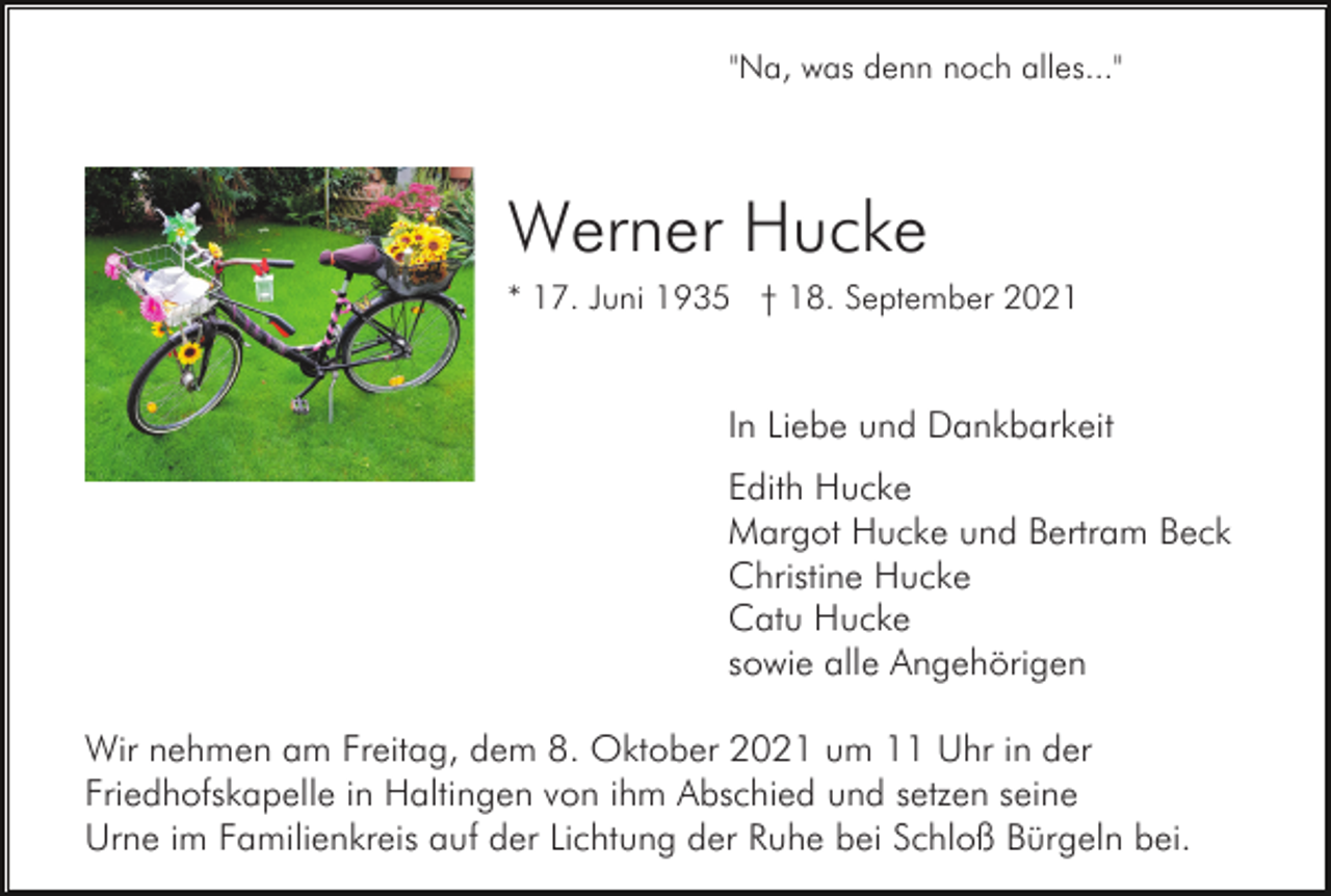 <p>"Na, was denn noch alles..."</p><p>Werner Hucke<br />* 17. Juni 1935 † 18. September 2021</p><p>In Liebe und Dankbarkeit<br />Edith Hucke<br />Margot Hucke und Bertram Beck<br />Christine Hucke<br />Catu Hucke<br />sowie alle Angehörigen<br />Wir nehmen am Freitag, dem 8. Oktober 2021 um 11 Uhr in der<br />Friedhofskapelle in Haltingen von ihm Abschied und setzen seine<br />Urne im Familienkreis auf der Lichtung der Ruhe bei Schloß Bürgeln bei.</p>