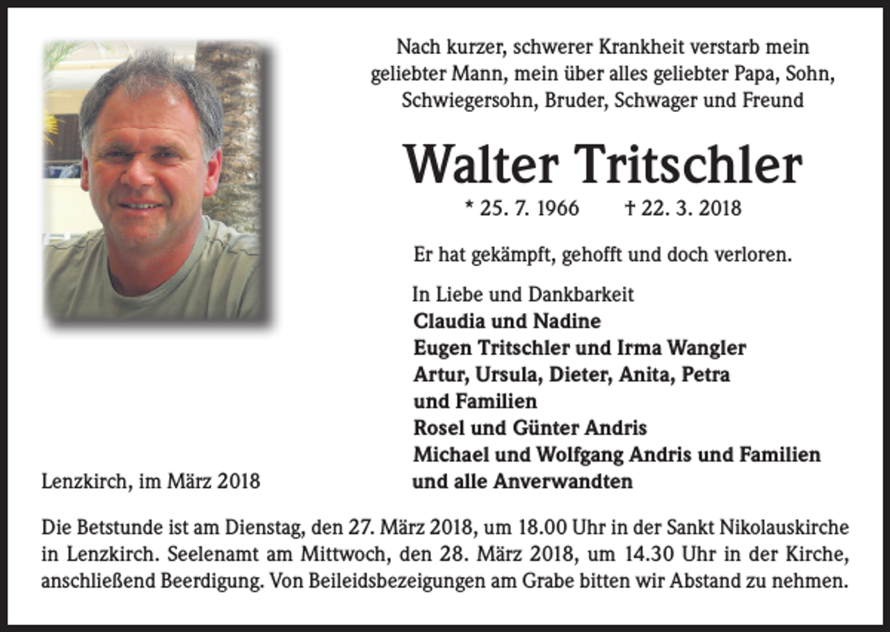 <p>Nach kurzer, schwerer Krankheit verstarb mein<br />geliebter Mann, mein über alles geliebter Papa, Sohn,<br />Schwiegersohn, Bruder, Schwager und Freund</p><p>Walter Tritschler<br />* 25. 7. 1966 † 22. 3. 2018</p><p>Er hat gekämpft, gehofft und doch verloren.</p><p>Lenzkirch, im März 2018</p><p>In Liebe und Dankbarkeit<br />Claudia und Nadine<br />Eugen Tritschler und Irma Wangler<br />Artur, Ursula, Dieter, Anita, Petra<br />und Familien<br />Rosel und Günter Andris<br />Michael und Wolfgang Andris und Familien<br />und alle Anverwandten</p><p>Die Betstunde ist am Dienstag, den 27. März 2018, um 18.00 Uhr in der Sankt Nikolauskirche<br />in Lenzkirch. Seelenamt am Mittwoch, den 28. März 2018, um 14.30 Uhr in der Kirche,<br />anschließend Beerdigung. Von Beileidsbezeigungen am Grabe bitten wir Abstand zu nehmen.</p>