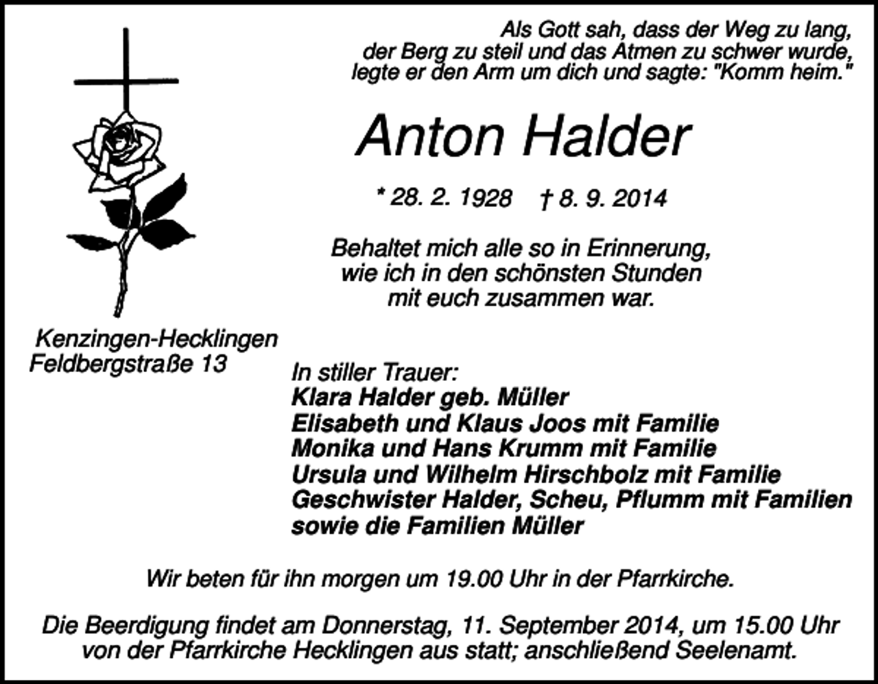 <p>Als Gott sah, dass der Weg zu lang,<br />der Berg zu steil und das Atmen zu schwer wurde,<br />legte er den Arm um dich und sagte: "Komm heim."</p><p>Anton Halder<br />* 28. 2. 1928</p><p>† 8. 9. 2014</p><p>Behaltet mich alle so in Erinnerung,<br />wie ich in den schönsten Stunden<br />mit euch zusammen war.<br />Kenzingen-Hecklingen<br />Feldbergstraße 13<br />In stiller Trauer:<br />Klara Halder geb. Müller<br />Elisabeth und Klaus Joos mit Familie<br />Monika und Hans Krumm mit Familie<br />Ursula und Wilhelm Hirschbolz mit Familie<br />Geschwister Halder, Scheu, Pflumm mit Familien<br />sowie die Familien Müller<br />Wir beten für ihn morgen um 19.00 Uhr in der Pfarrkirche.</p><p>Die Beerdigung findet am Donnerstag, 11. September 2014, um 15.00 Uhr<br />von der Pfarrkirche Hecklingen aus statt; anschließend Seelenamt.</p>