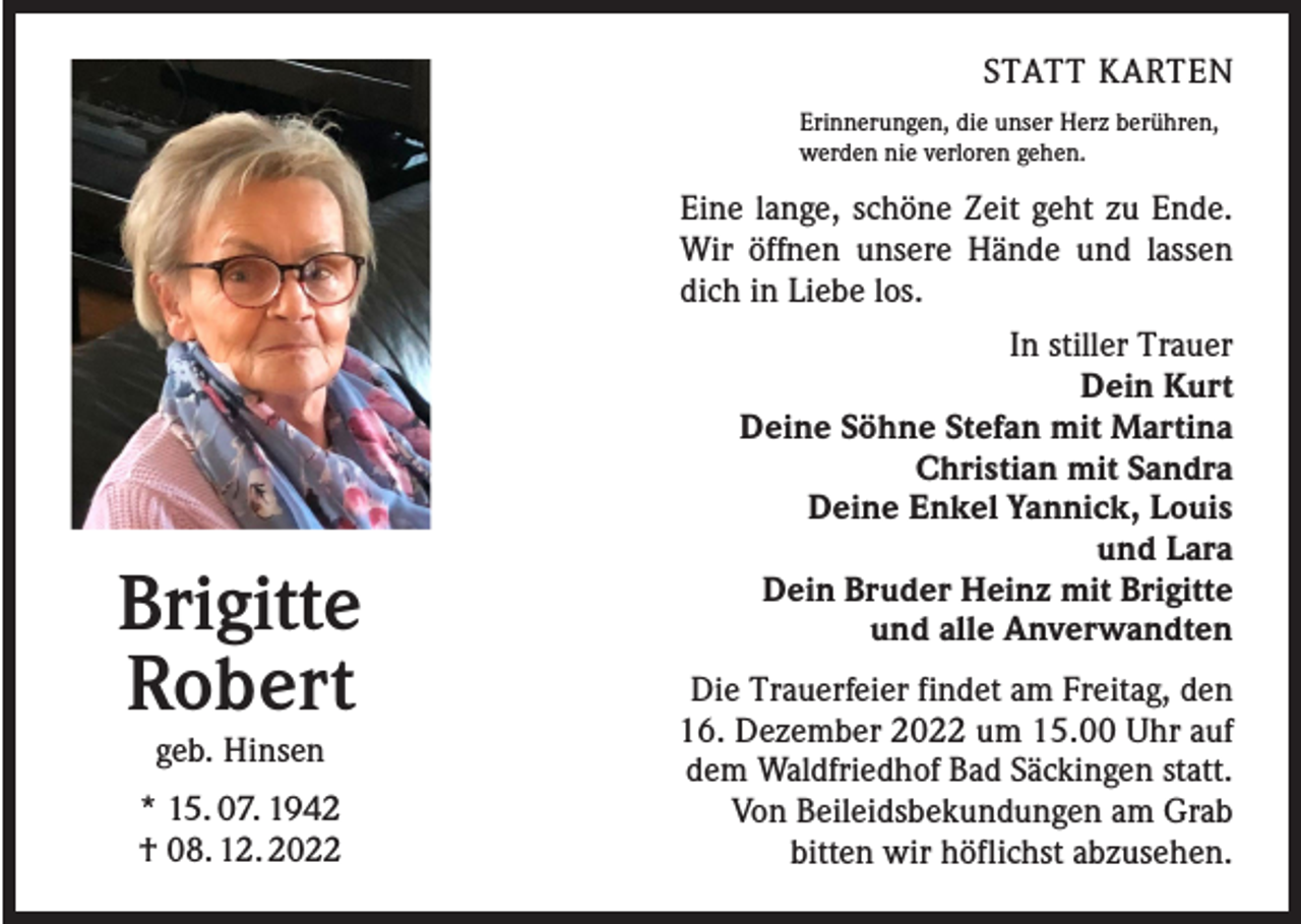 <p>STATT KARTEN<br />Erinnerungen, die unser Herz berühren,<br />werden nie verloren gehen.</p><p>Eine lange, schöne Zeit geht zu Ende.<br />Wir öffnen unsere Hände und lassen<br />dich in Liebe los.</p><p>Brigitte<br />Robert<br />geb. Hinsen</p><p>* 15. 07. 1942<br />† 08. 12. 2022</p><p>In stiller Trauer<br />Dein Kurt<br />Deine Söhne Stefan mit Martina<br />Christian mit Sandra<br />Deine Enkel Yannick, Louis<br />und Lara<br />Dein Bruder Heinz mit Brigitte<br />und alle Anverwandten<br />Die Trauerfeier findet am Freitag, den<br />16. Dezember 2022 um 15.00 Uhr auf<br />dem Waldfriedhof Bad Säckingen statt.<br />Von Beileidsbekundungen am Grab<br />bitten wir höflichst abzusehen.</p>