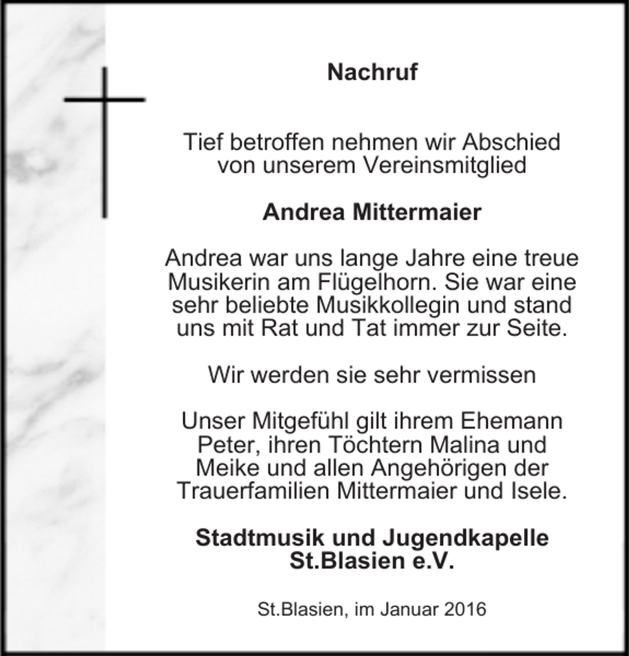 <p>Nachruf<br />Tief betroffen nehmen wir Abschied<br />von unserem Vereinsmitglied<br />Andrea Mittermaier<br />Andrea war uns lange Jahre eine treue<br />Musikerin am Flügelhorn. Sie war eine<br />sehr beliebte Musikkollegin und stand<br />uns mit Rat und Tat immer zur Seite.<br />Wir werden sie sehr vermissen<br />Unser Mitgefühl gilt ihrem Ehemann<br />Peter, ihren Töchtern Malina und<br />Meike und allen Angehörigen der<br />Trauerfamilien Mittermaier und Isele.<br />Stadtmusik und Jugendkapelle<br />St.Blasien e.V.<br />St.Blasien, im Januar 2016</p>