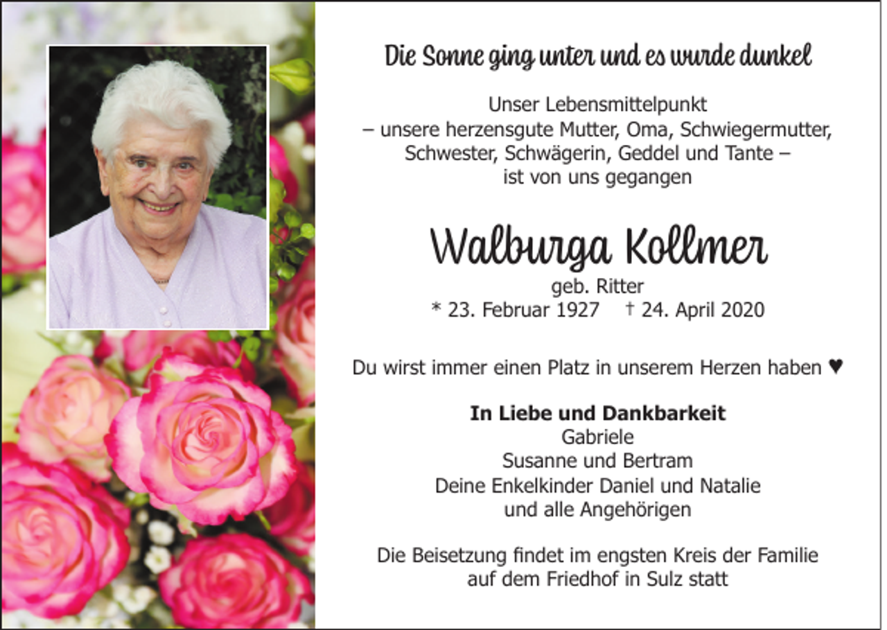 <p>Die Sonne ging unter und es wurde dunkel<br />Unser Lebensmittelpunkt<br />– unsere herzensgute Mutter, Oma, Schwiegermutter,<br />Schwester, Schwägerin, Geddel und Tante –<br />ist von uns gegangen</p><p>Walburga Kollmer<br />geb. Ritter<br />* 23. Februar 1927 † 24. April 2020</p><p>Du wirst immer einen Platz in unserem Herzen haben<br />In Liebe und Dankbarkeit<br />Gabriele<br />Susanne und Bertram<br />Deine Enkelkinder Daniel und Natalie<br />und alle Angehörigen<br />Die Beisetzung findet im engsten Kreis der Familie<br />auf dem Friedhof in Sulz statt</p><p>♥</p>