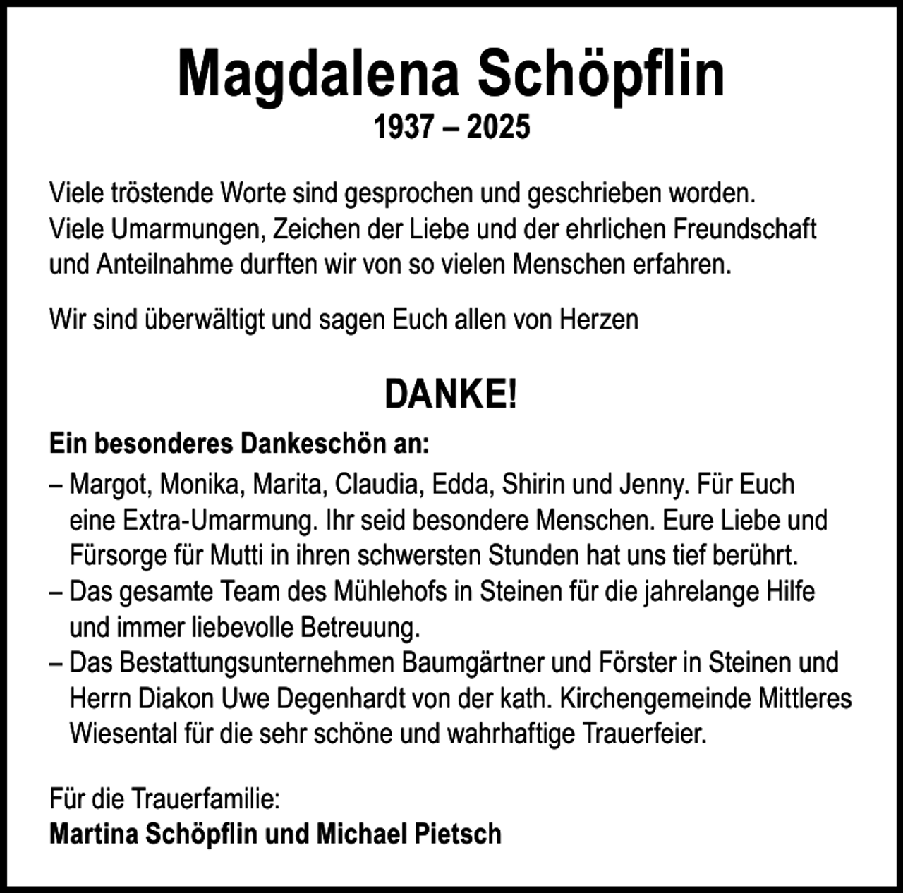 <p>Magdalena Schöpflin<br />1937 – 2025</p><p>Viele tröstende Worte sind gesprochen und geschrieben worden.<br />Viele Umarmungen, Zeichen der Liebe und der ehrlichen Freundschaft<br />und Anteilnahme durften wir von so vielen Menschen erfahren.<br />Wir sind überwältigt und sagen Euch allen von Herzen</p><p>DANKE!<br />Ein besonderes Dankeschön an:<br />– Margot, Monika, Marita, Claudia, Edda, Shirin und Jenny. Für Euch<br />eine Extra-Umarmung. Ihr seid besondere Menschen. Eure Liebe und<br />Fürsorge für Mutti in ihren schwersten Stunden hat uns tief berührt.<br />– Das gesamte Team des Mühlehofs in Steinen für die jahrelange Hilfe<br />und immer liebevolle Betreuung.<br />– Das Bestattungsunternehmen Baumgärtner und Förster in Steinen und<br />Herrn Diakon Uwe Degenhardt von der kath. Kirchengemeinde Mittleres<br />Wiesental für die sehr schöne und wahrhaftige Trauerfeier.<br />Für die Trauerfamilie:<br />Martina Schöpflin und Michael Pietsch</p>