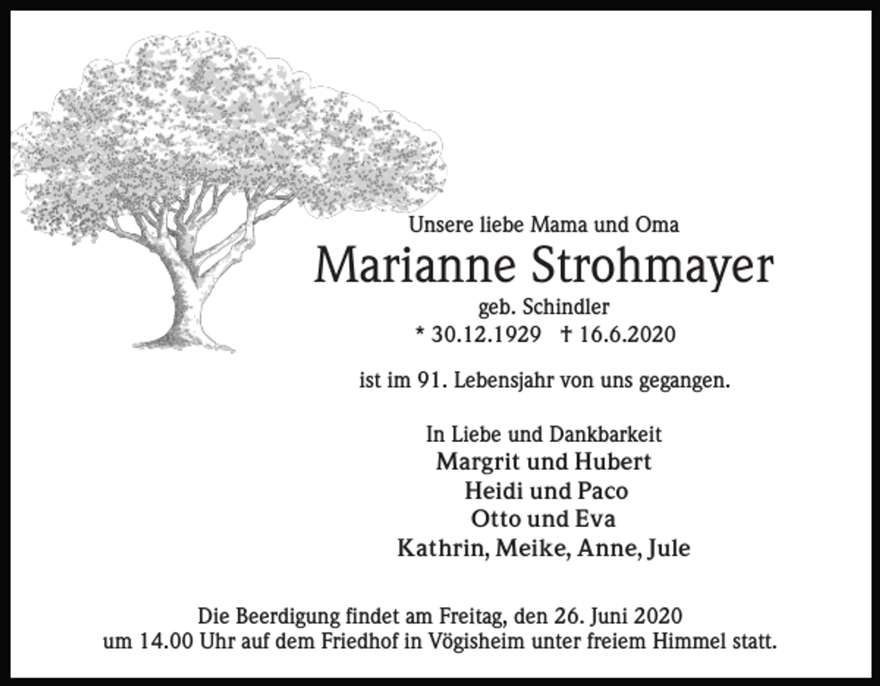 <p>Unsere liebe Mama und Oma</p><p>Marianne Strohmayer<br />geb. Schindler<br />* 30.12.1929 † 16.6.2020<br />ist im 91. Lebensjahr von uns gegangen.<br />In Liebe und Dankbarkeit<br />Margrit und Hubert<br />Heidi und Paco<br />Otto und Eva<br />Kathrin, Meike, Anne, Jule<br />Die Beerdigung findet am Freitag, den 26. Juni 2020<br />um 14.00 Uhr auf dem Friedhof in Vögisheim unter freiem Himmel statt.</p>