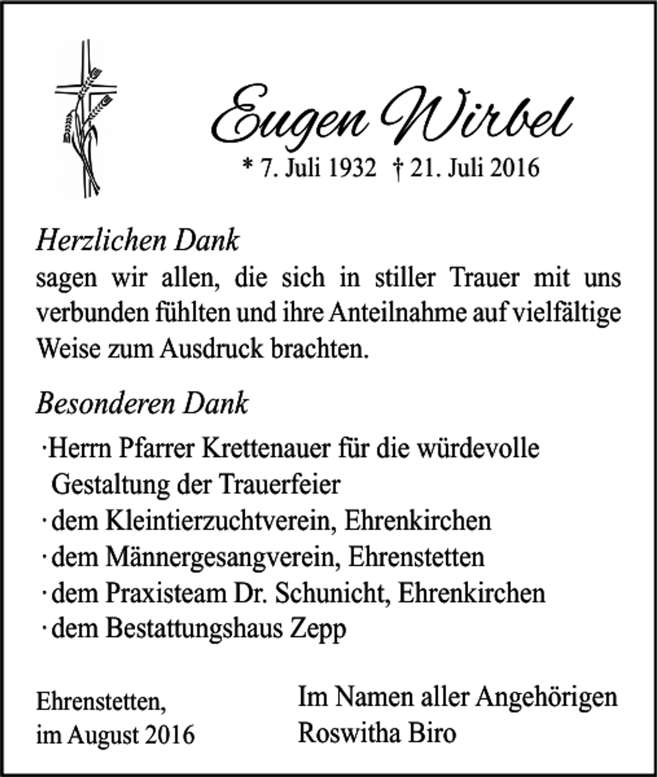 <p>Eugen Wirbel<br />* 7. Juli 1932 † 21. Juli 2016</p><p>Herzlichen Dank<br />sagen wir allen, die sich in stiller Trauer mit uns<br />verbunden fühlten und ihre Anteilnahme auf vielfältige<br />Weise zum Ausdruck brachten.</p><p>Besonderen Dank<br />∙Herrn Pfarrer Krettenauer für die würdevolle<br />Gestaltung der Trauerfeier<br />∙ dem Kleintierzuchtverein, Ehrenkirchen<br />∙ dem Männergesangverein, Ehrenstetten<br />∙ dem Praxisteam Dr. Schunicht, Ehrenkirchen<br />∙ dem Bestattungshaus Zepp<br />Ehrenstetten,<br />im August 2016</p><p>Im Namen aller Angehörigen<br />Roswitha Biro</p>