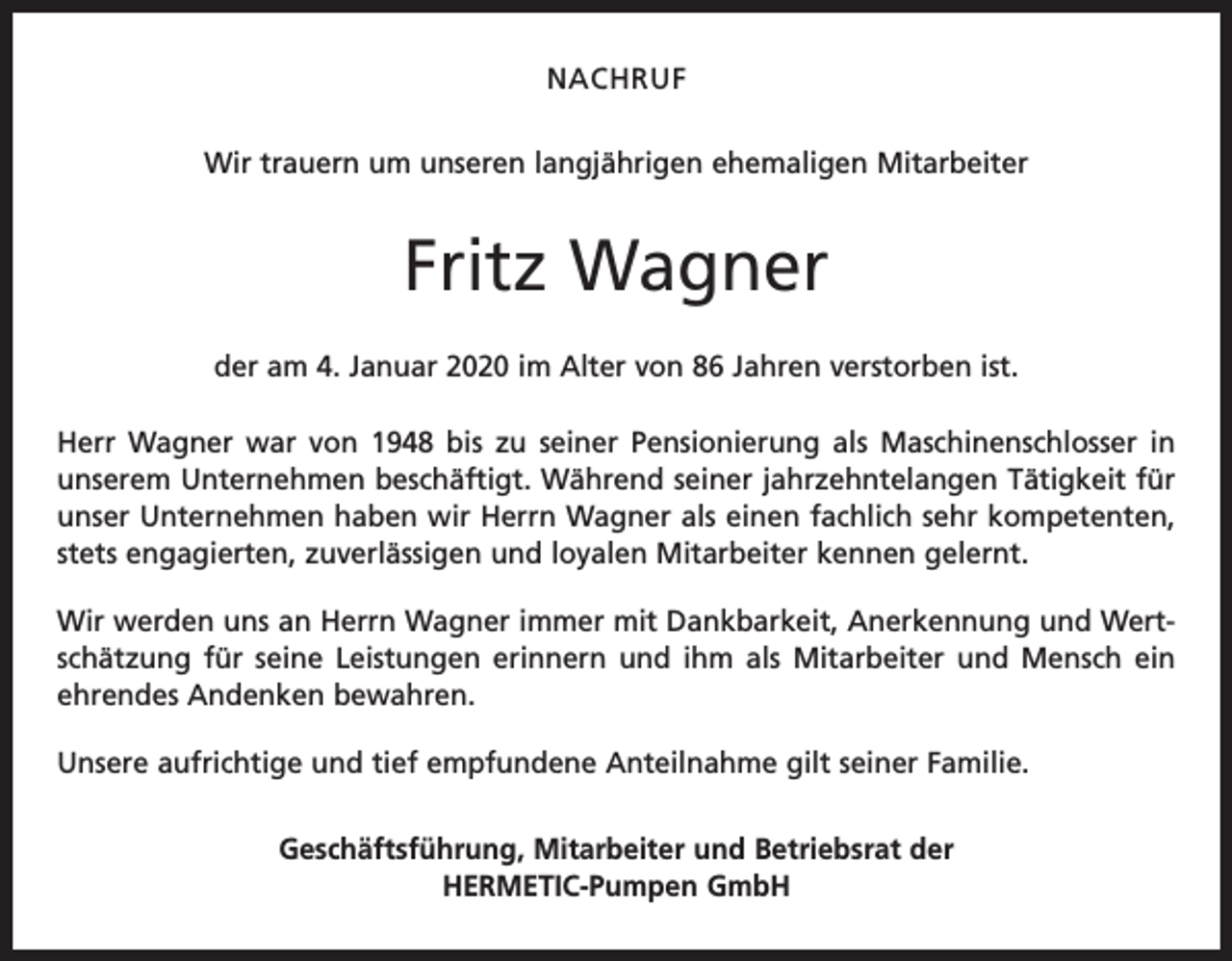 <p>NACHRUF<br />Wir trauern um unseren langjährigen ehemaligen Mitarbeiter</p><p>Fritz Wagner<br />der am 4. Januar 2020 im Alter von 86 Jahren verstorben ist.<br />Herr Wagner war von 1948 bis zu seiner Pensionierung als Maschinenschlosser in<br />unserem Unternehmen beschäftigt. Während seiner jahrzehntelangen Tätigkeit für<br />unser Unternehmen haben wir Herrn Wagner als einen fachlich sehr kompetenten,<br />stets engagierten, zuverlässigen und loyalen Mitarbeiter kennen gelernt.<br />Wir werden uns an Herrn Wagner immer mit Dankbarkeit, Anerkennung und Wertschätzung für seine Leistungen erinnern und ihm als Mitarbeiter und Mensch ein<br />ehrendes Andenken bewahren.<br />Unsere aufrichtige und tief empfundene Anteilnahme gilt seiner Familie.<br />Geschäftsführung, Mitarbeiter und Betriebsrat der<br />HERMETIC-Pumpen GmbH</p>