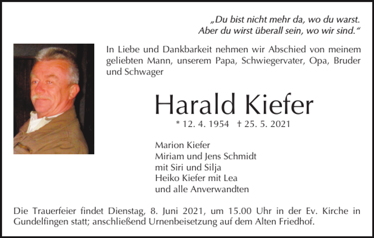 <p>„Du bist nicht mehr da, wo du warst.<br />Aber du wirst überall sein, wo wir sind.“<br />In Liebe und Dankbarkeit nehmen wir Abschied von meinem<br />geliebten Mann, unserem Papa, Schwiegervater, Opa, Bruder<br />und Schwager<br />Bild einfügen</p><p>Harald Kiefer<br />* 12. 4. 1954 † 25. 5. 2021</p><p>Marion Kiefer<br />Miriam und Jens Schmidt<br />mit Siri und Silja<br />Heiko Kiefer mit Lea<br />und alle Anverwandten<br />Die Trauerfeier findet Dienstag, 8. Juni 2021, um 15.00 Uhr in der Ev. Kirche in<br />Gundelfingen statt; anschließend Urnenbeisetzung auf dem Alten Friedhof.</p>