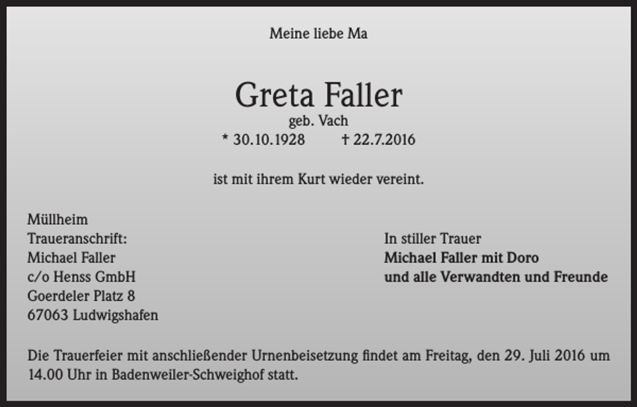<p>Meine liebe Ma</p><p>Greta Faller</p><p>geb. Vach<br />* 30.10.1928<br />† 22.7.2016<br />ist mit ihrem Kurt wieder vereint.<br />Müllheim<br />Traueranschrift:<br />Michael Faller<br />c/o Henss GmbH<br />Goerdeler Platz 8<br />67063 Ludwigshafen</p><p>In stiller Trauer<br />Michael Faller mit Doro<br />und alle Verwandten und Freunde</p><p>Die Trauerfeier mit anschließender Urnenbeisetzung findet am Freitag, den 29. Juli 2016 um<br />14.00 Uhr in Badenweiler-Schweighof statt.</p>