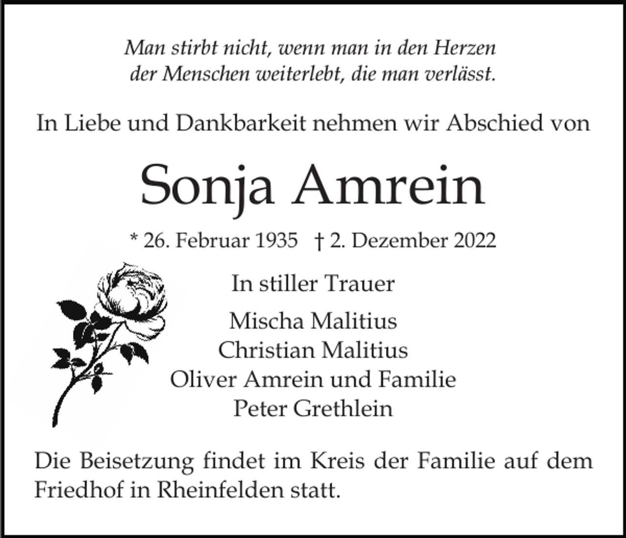 <p>Man stirbt nicht, wenn man in den Herzen<br />der Menschen weiterlebt, die man verlässt.</p><p>In Liebe und Dankbarkeit nehmen wir Abschied von</p><p>Sonja Amrein<br />* 26. Februar 1935 † 2. Dezember 2022</p><p>In stiller Trauer<br />Mischa Malitius<br />Christian Malitius<br />Oliver Amrein und Familie<br />Peter Grethlein<br />Die Beisetzung findet im Kreis der Familie auf dem<br />Friedhof in Rheinfelden statt.</p>