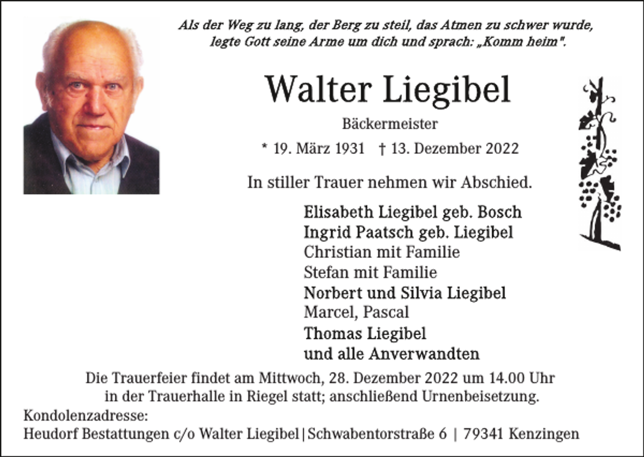 <p>Bäckermeister<br />* 19. März 1931 † 13. Dezember 2022</p><p>In stiller Trauer nehmen wir Abschied.</p><p>Christian mit Familie<br />Stefan mit Familie<br />Marcel, Pascal</p><p>Die Trauerfeier findet am Mittwoch, 28. Dezember 2022 um 14.00 Uhr<br />in der Trauerhalle in Riegel statt; anschließend Urnenbeisetzung.<br />Kondolenzadresse:<br />Heudorf Bestattungen c/o Walter Liegibel|Schwabentorstraße 6 | 79341 Kenzingen</p>