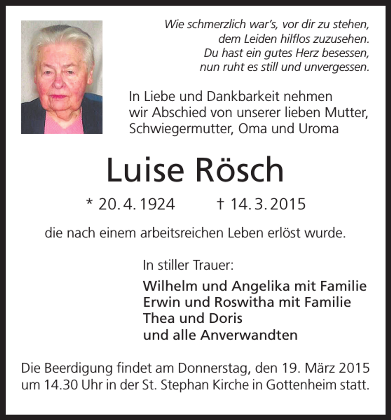 <p>Wie schmerzlich war’s, vor dir zu stehen,<br />dem Leiden hilflos zuzusehen.<br />Du hast ein gutes Herz besessen,<br />nun ruht es still und unvergessen.</p><p>In Liebe und Dankbarkeit nehmen<br />wir Abschied von u<br />­ nserer lieben Mutter,<br />Schwiegermutter, Oma und Uroma</p><p>Luise Rösch<br />* 20. 4. 1924</p><p>† 14. 3. 2015</p><p>die nach einem arbeitsreichen Leben erlöst wurde.<br />In stiller Trauer:<br />Wilhelm und Angelika mit Familie<br />Erwin und Roswitha mit Familie<br />Thea und Doris<br />und alle Anverwandten<br />Die Beerdigung findet am Donnerstag, den 19. März 2015<br />um 14.30 Uhr in der St. Stephan Kirche in Gottenheim statt.</p>
