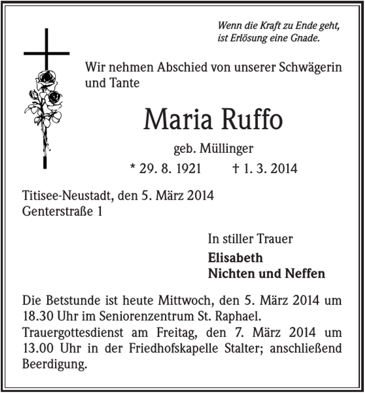 <p>Wenn die Kraft zu Ende geht,<br />ist Erlösung eine Gnade.</p><p>Wir nehmen Abschied von unserer Schwägerin<br />und Tante</p><p>Maria Ruffo<br />geb. Müllinger<br />* 29. 8. 1921<br />† 1. 3. 2014<br />Titisee-Neustadt, den 5. März 2014<br />Genterstraße 1<br />In stiller Trauer<br />Elisabeth<br />Nichten und Neffen<br />Die Betstunde ist heute Mittwoch, den 5. März 2014 um<br />18.30 Uhr im Seniorenzentrum St. Raphael.<br />Trauergottesdienst am Freitag, den 7. März 2014 um<br />13.00 Uhr in der Friedhofskapelle Stalter; anschließend<br />Beerdigung.</p>