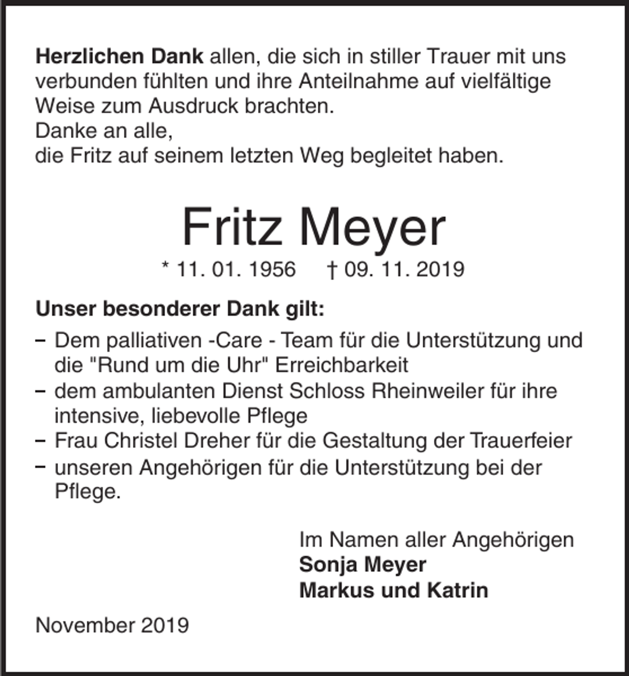 <p>Herzlichen Dank allen, die sich in stiller Trauer mit uns<br />verbunden fühlten und ihre Anteilnahme auf vielfältige<br />Weise zum Ausdruck brachten.<br />Danke an alle,<br />die Fritz auf seinem letzten Weg begleitet haben.</p><p>Fritz Meyer<br />* 11. 01. 1956</p><p>† 09. 11. 2019</p><p>Unser besonderer Dank gilt:<br />Dem palliativen -Care - Team für die Unterstützung und<br />die "Rund um die Uhr" Erreichbarkeit<br />dem ambulanten Dienst Schloss Rheinweiler für ihre<br />intensive, liebevolle Pflege<br />Frau Christel Dreher für die Gestaltung der Trauerfeier<br />unseren Angehörigen für die Unterstützung bei der<br />Pflege.<br />Im Namen aller Angehörigen<br />Sonja Meyer<br />Markus und Katrin<br />November 2019</p>