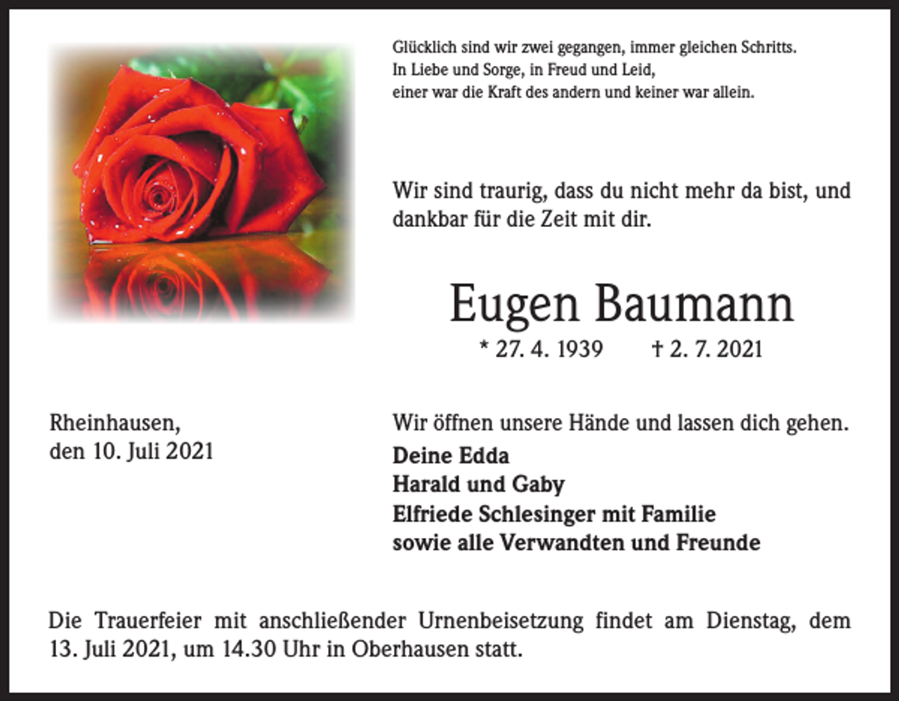 <p>Glücklich sind wir zwei gegangen, immer gleichen Schritts.<br />In Liebe und Sorge, in Freud und Leid,<br />einer war die Kraft des andern und keiner war allein.</p><p>Wir sind traurig, dass du nicht mehr da bist, und<br />dankbar für die Zeit mit dir.</p><p>Eugen Baumann<br />* 27. 4. 1939 † 2. 7. 2021</p><p>Rheinhausen,<br />den 10. Juli 2021</p><p>Wir öffnen unsere Hände und lassen dich gehen.<br />Deine Edda<br />Harald und Gaby<br />Elfriede Schlesinger mit Familie<br />sowie alle Verwandten und Freunde</p><p>Die Trauerfeier mit anschließender Urnenbeisetzung findet am Dienstag, dem<br />13. Juli 2021, um 14.30 Uhr in Oberhausen statt.</p>