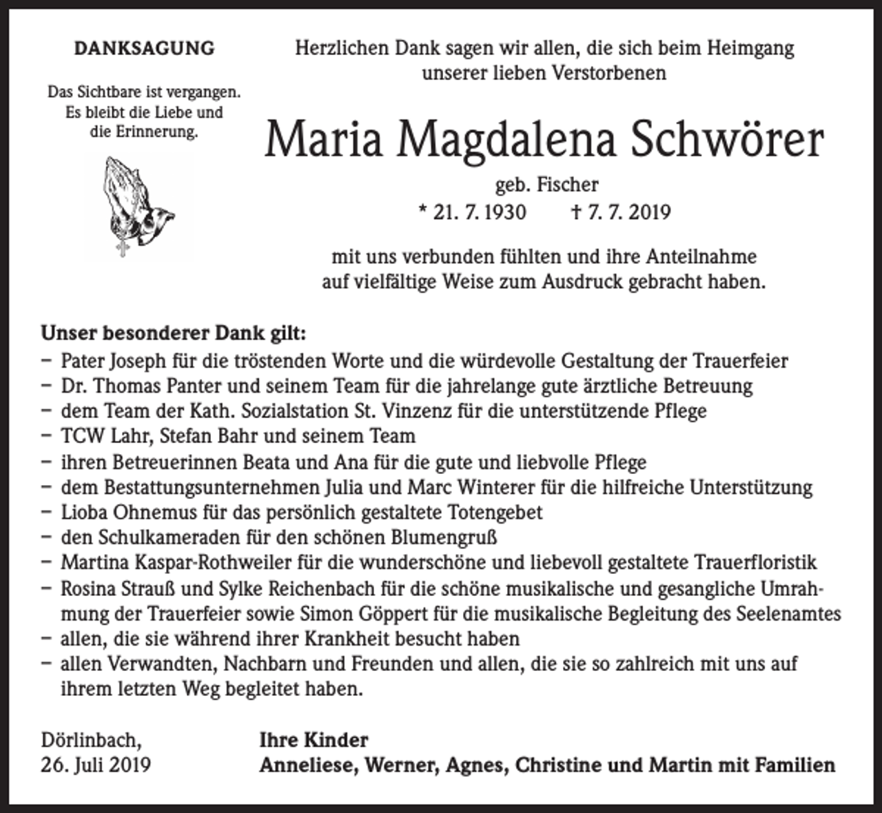 <p>DANKSAGUNG<br />Das Sichtbare ist vergangen.<br />Es bleibt die Liebe und<br />die Erinnerung.</p><p>Herzlichen Dank sagen wir allen, die sich beim Heimgang<br />unserer lieben Verstorbenen</p><p>Maria Magdalena Schwörer<br />geb. Fischer<br />* 21. 7. 1930 † 7. 7. 2019<br />mit uns verbunden fühlten und ihre Anteilnahme<br />auf vielfältige Weise zum Ausdruck gebracht haben.</p><p>Unser besonderer Dank gilt:<br />– Pater Joseph für die tröstenden Worte und die würdevolle Gestaltung der Trauerfeier<br />– Dr. Thomas Panter und seinem Team für die jahrelange gute ärztliche Betreuung<br />– dem Team der Kath. Sozialstation St. Vinzenz für die unterstützende Pflege<br />– TCW Lahr, Stefan Bahr und seinem Team<br />– ihren Betreuerinnen Beata und Ana für die gute und liebvolle Pflege<br />– dem Bestattungsunternehmen Julia und Marc Winterer für die hilfreiche Unterstützung<br />– Lioba Ohnemus für das persönlich gestaltete Totengebet<br />– den Schulkameraden für den schönen Blumengruß<br />– Martina Kaspar-Rothweiler für die wunderschöne und liebevoll gestaltete Trauerfloristik<br />– Rosina Strauß und Sylke Reichenbach für die schöne musikalische und gesangliche Umrah­mung der Trauerfeier sowie Simon Göppert für die musikalische Begleitung des Seelenamtes<br />– allen, die sie während ihrer Krankheit besucht haben<br />– allen Verwandten, Nachbarn und Freunden und allen, die sie so zahlreich mit uns auf<br />ihrem letzten Weg begleitet haben.<br />Dörlinbach,<br />26. Juli 2019</p><p>Ihre Kinder<br />Anneliese, Werner, Agnes, Christine und Martin mit Familien</p>