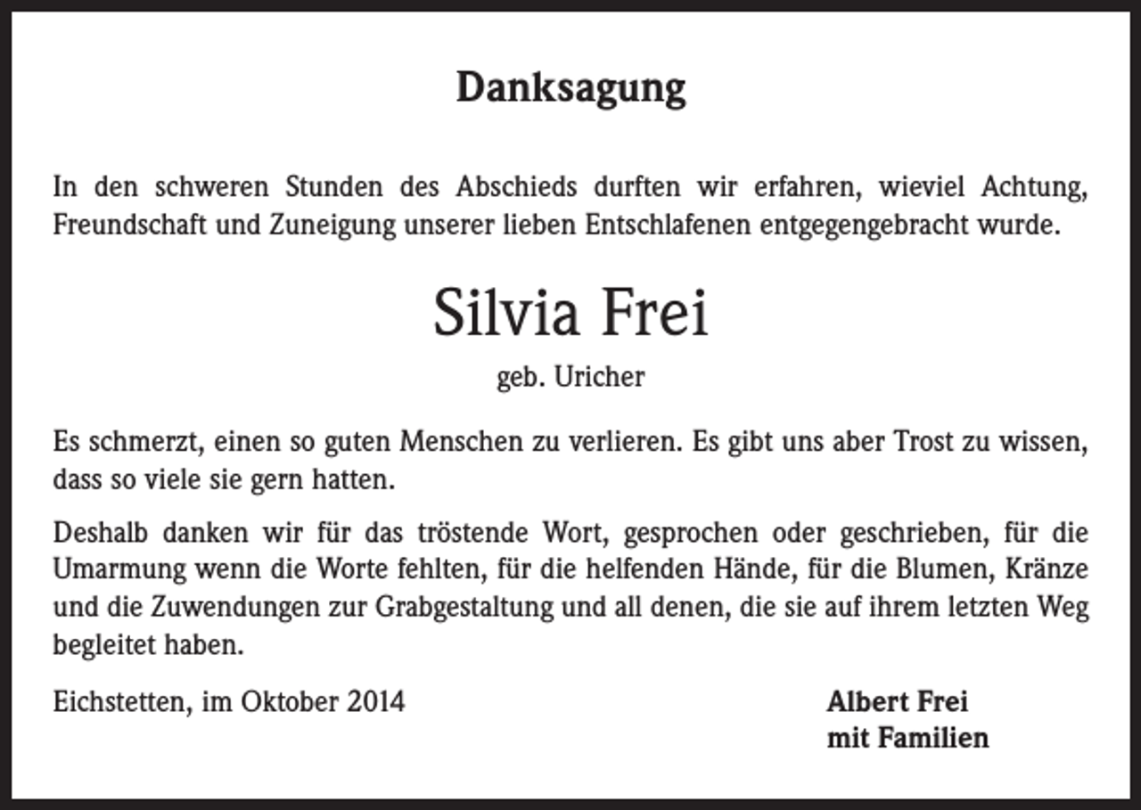 <p>Danksagung<br />In den schweren Stunden des Abschieds durften wir erfahren, wieviel Achtung,<br />­Freundschaft und Zuneigung unserer lieben Entschlafenen entgegengebracht wurde.</p><p>Silvia Frei<br />geb. Uricher<br />Es schmerzt, einen so guten Menschen zu verlieren. Es gibt uns aber Trost zu wissen,<br />dass so viele sie gern hatten.<br />Deshalb danken wir für das tröstende Wort, gesprochen oder geschrieben, für die<br />­Umarmung wenn die Worte fehlten, für die helfenden Hände, für die ­Blumen, Kränze<br />und die Zuwendungen zur Grabgestaltung und all denen, die sie auf ihrem letzten Weg<br />begleitet haben.<br />Eichstetten, im Oktober 2014</p><p>lbert Frei<br />A<br />mit Familien</p>