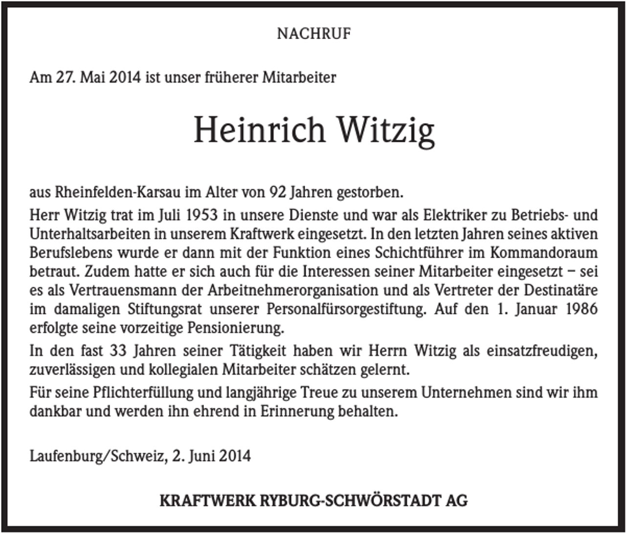 <p>NACHRUF</p><p>Am 27. Mai 2014 ist unser früherer Mitarbeiter</p><p>Heinrich Witzig<br />aus Rheinfelden-Karsau im Alter von 92 Jahren gestorben.<br />Herr Witzig trat im Juli 1953 in unsere Dienste und war als Elektriker zu Betriebs- und<br />Unterhaltsarbeiten in unserem Kraftwerk eingesetzt. In den letzten Jahren seines aktiven<br />Berufslebens wurde er dann mit der Funktion eines Schichtführer im Kommandoraum<br />betraut. Zudem hatte er sich auch für die Interessen seiner Mitarbeiter eingesetzt – sei<br />es als Vertrauensmann der Arbeitnehmerorganisation und als Vertreter der Destinatäre<br />im damaligen Stiftungsrat unserer Personalfürsorgestiftung. Auf den 1. Januar 1986<br />erfolgte seine vorzeitige Pensionierung.<br />In den fast 33 Jahren seiner Tätigkeit haben wir Herrn Witzig als einsatzfreudigen,<br />zuverlässigen und kollegialen Mitarbeiter schätzen gelernt.<br />Für seine Pflichterfüllung und langjährige Treue zu unserem Unternehmen sind wir ihm<br />dankbar und werden ihn ehrend in Erinnerung behalten.<br />Laufenburg/Schweiz, 2. Juni 2014<br />KRAFTWERK RYBURG-SCHWÖRSTADT AG</p>