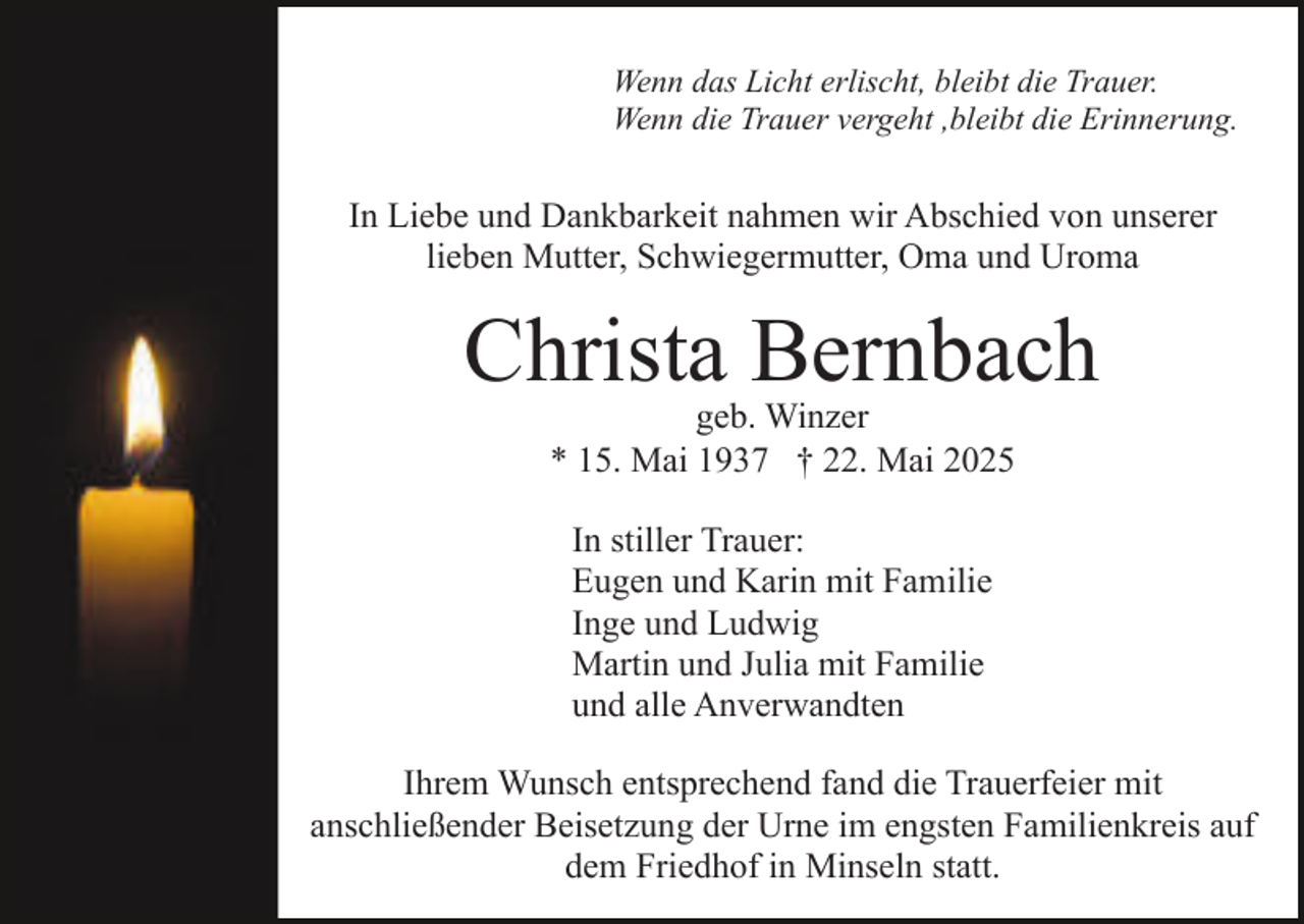 <p>Wenn das Licht erlischt, bleibt die Trauer.<br />Wenn die Trauer vergeht ,bleibt die Erinnerung.</p><p>In Liebe und Dankbarkeit nahmen wir Abschied von unserer<br />lieben Mutter, Schwiegermutter, Oma und Uroma</p><p>Christa Bernbach<br />geb. Winzer<br />* 15. Mai 1937 † 22. Mai 2025<br />In stiller Trauer:<br />Eugen und Karin mit Familie<br />Inge und Ludwig<br />Martin und Julia mit Familie<br />und alle Anverwandten<br />Ihrem Wunsch entsprechend fand die Trauerfeier mit<br />anschließender Beisetzung der Urne im engsten Familienkreis auf<br />dem Friedhof in Minseln statt.</p>