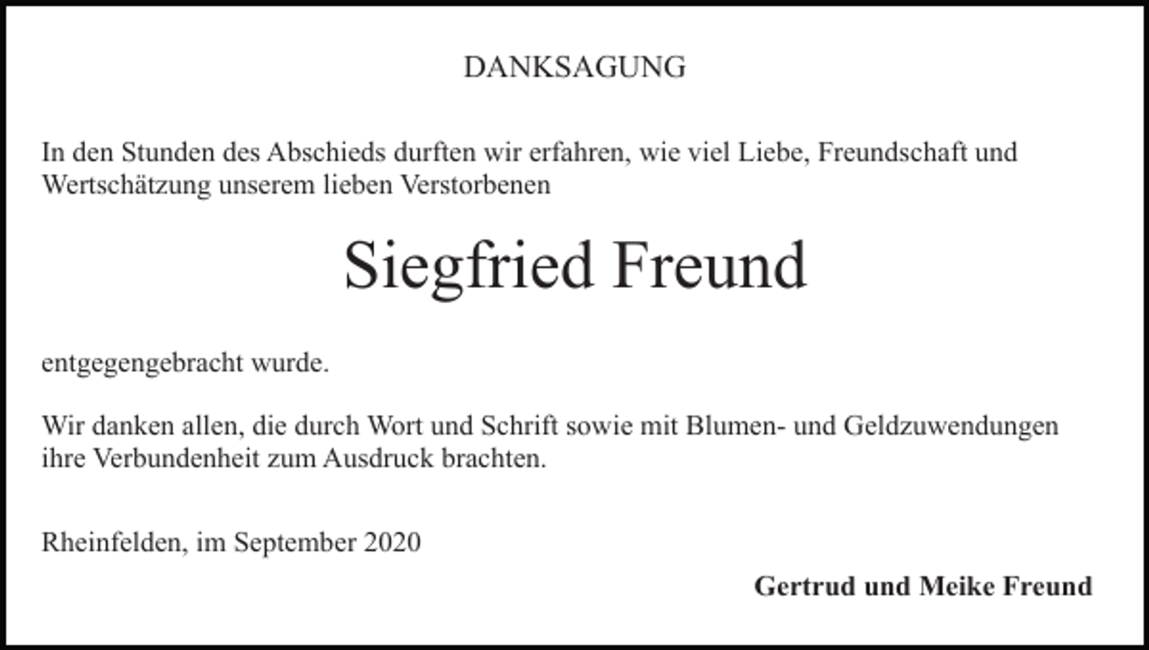 <p>DANKSAGUNG<br />In den Stunden des Abschieds durften wir erfahren, wie viel Liebe, Freundschaft und<br />Wertschätzung unserem lieben Verstorbenen</p><p>Siegfried Freund<br />entgegengebracht wurde.<br />Wir danken allen, die durch Wort und Schrift sowie mit Blumen- und Geldzuwendungen<br />ihre Verbundenheit zum Ausdruck brachten.<br />Rheinfelden, im September 2020<br />Gertrud und Meike Freund</p>