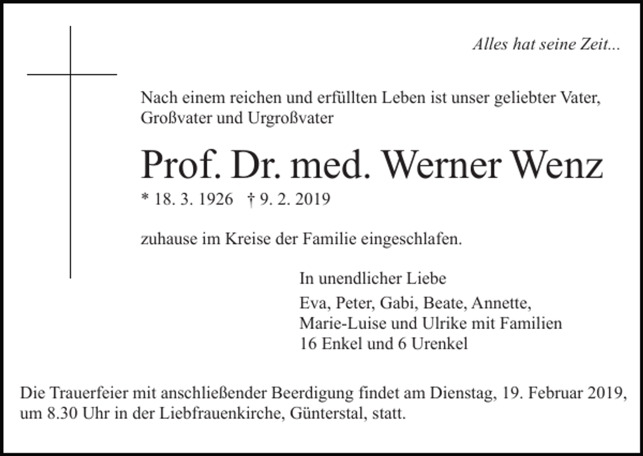 <p>Alles hat seine Zeit...<br />Nach einem reichen und erfüllten Leben ist unser geliebter Vater,<br />Großvater und Urgroßvater</p><p>Prof. Dr. med. Werner Wenz<br />* 18. 3. 1926 † 9. 2. 2019<br />zuhause im Kreise der Familie eingeschlafen.<br />In unendlicher Liebe<br />Eva, Peter, Gabi, Beate, Annette,<br />Marie-Luise und Ulrike mit Familien<br />16 Enkel und 6 Urenkel<br />Die Trauerfeier mit anschließender Beerdigung findet am Dienstag, 19. Februar 2019,<br />um 8.30 Uhr in der Liebfrauenkirche, Günterstal, statt.</p>