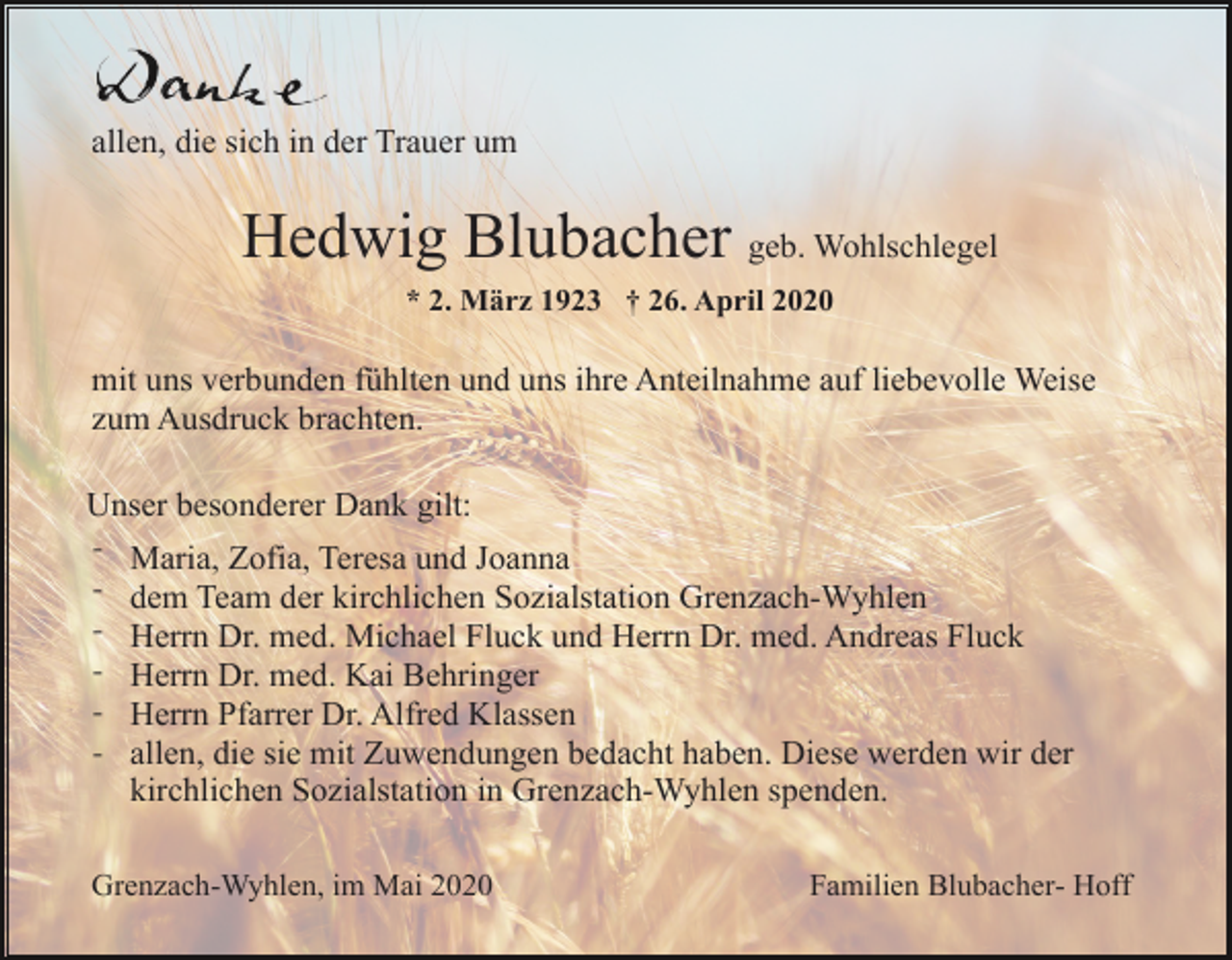 <p>allen, die sich in der Trauer um</p><p>Hedwig Blubacher geb. Wohlschlegel<br />* 2. März 1923 † 26. April 2020</p><p>mit uns verbunden fühlten und uns ihre Anteilnahme auf liebevolle Weise<br />zum Ausdruck brachten.<br />Unser besonderer Dank gilt:<br />-</p><p>Maria, Zofia, Teresa und Joanna<br />dem Team der kirchlichen Sozialstation Grenzach-Wyhlen<br />Herrn Dr. med. Michael Fluck und Herrn Dr. med. Andreas Fluck<br />Herrn Dr. med. Kai Behringer<br />Herrn Pfarrer Dr. Alfred Klassen<br />allen, die sie mit Zuwendungen bedacht haben. Diese werden wir der<br />kirchlichen Sozialstation in Grenzach-Wyhlen spenden.</p><p>Grenzach-Wyhlen, im Mai 2020</p><p>Familien Blubacher- Hoff</p>