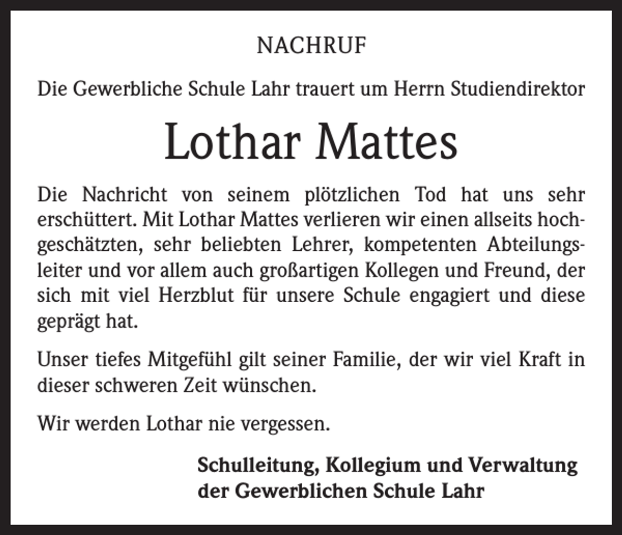 <p>NACHRUF<br />Die Gewerbliche Schule Lahr trauert um Herrn Studiendirektor</p><p>Lothar Mattes<br />Die Nachricht von seinem plötzlichen Tod hat uns sehr<br />­erschüttert. Mit Lothar Mattes verlieren wir einen allseits hoch­<br />geschätzten, sehr beliebten Lehrer, kompetenten Abteilungs­<br />leiter und vor allem auch großartigen Kollegen und Freund, der<br />sich mit viel Herzblut für unsere Schule engagiert und diese<br />geprägt hat.<br />Unser tiefes Mitgefühl gilt seiner Familie, der wir viel Kraft in<br />dieser schweren Zeit wünschen.<br />Wir werden Lothar nie vergessen.<br />Schulleitung, Kollegium und Verwaltung<br />der Gewerblichen Schule Lahr</p>