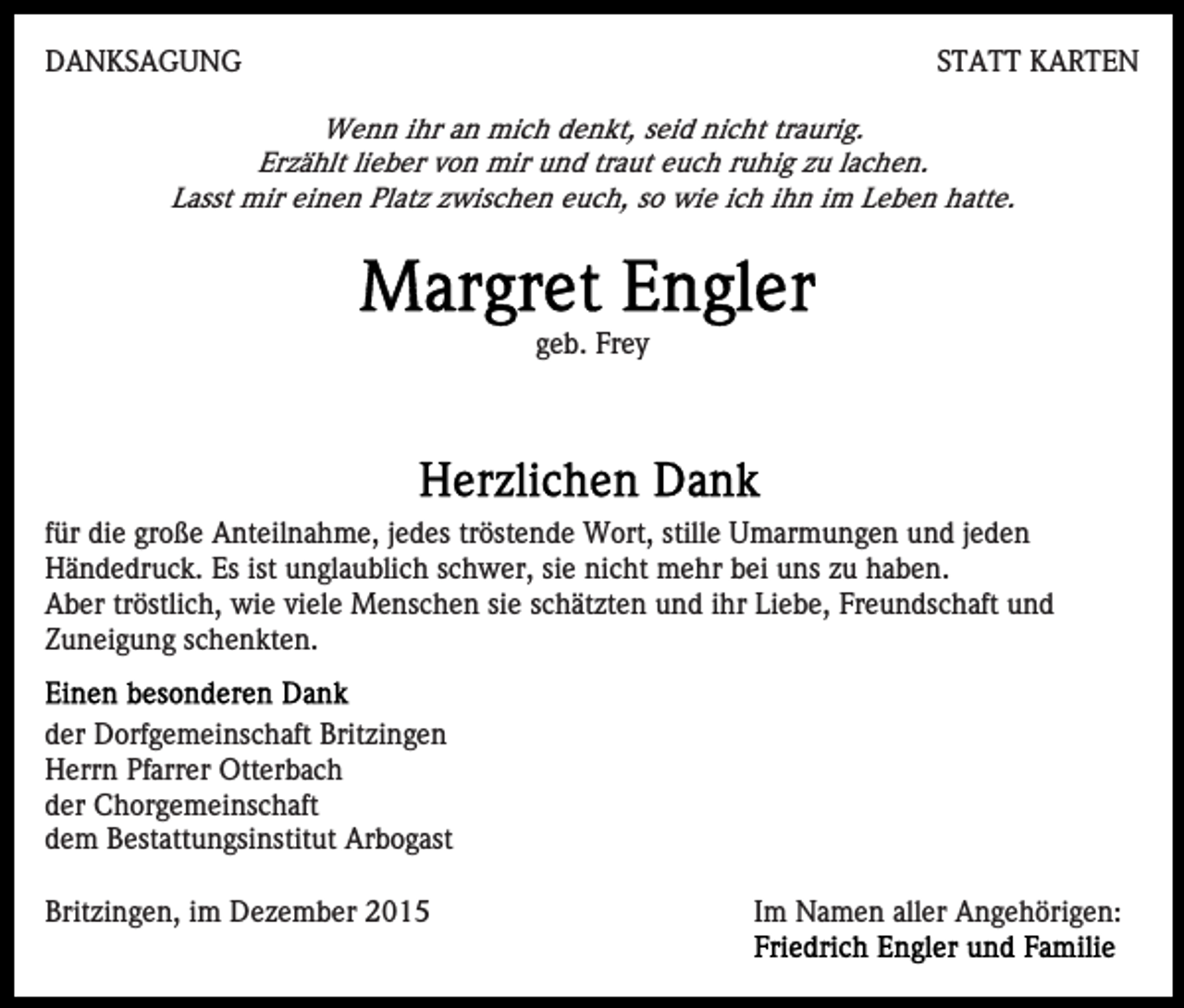 <p>DANKSAGUNG</p><p>STATT KARTEN</p><p>Wenn ihr an mich denkt, seid nicht traurig.<br />Erzählt lieber von mir und traut euch ruhig zu lachen.<br />Lasst mir einen Platz zwischen euch, so wie ich ihn im Leben hatte.</p><p>geb. Frey</p><p>für die große Anteilnahme, jedes tröstende Wort, stille Umarmungen und jeden<br />Händedruck. Es ist unglaublich schwer, sie nicht mehr bei uns zu haben.<br />Aber tröstlich, wie viele Menschen sie schätzten und ihr Liebe, Freundschaft und<br />Zuneigung schenkten.<br />der Dorfgemeinschaft Britzingen<br />Herrn Pfarrer Otterbach<br />der Chorgemeinschaft<br />dem Bestattungsinstitut Arbogast<br />Britzingen, im Dezember 2015</p><p>Im Namen aller Angehörigen:</p>