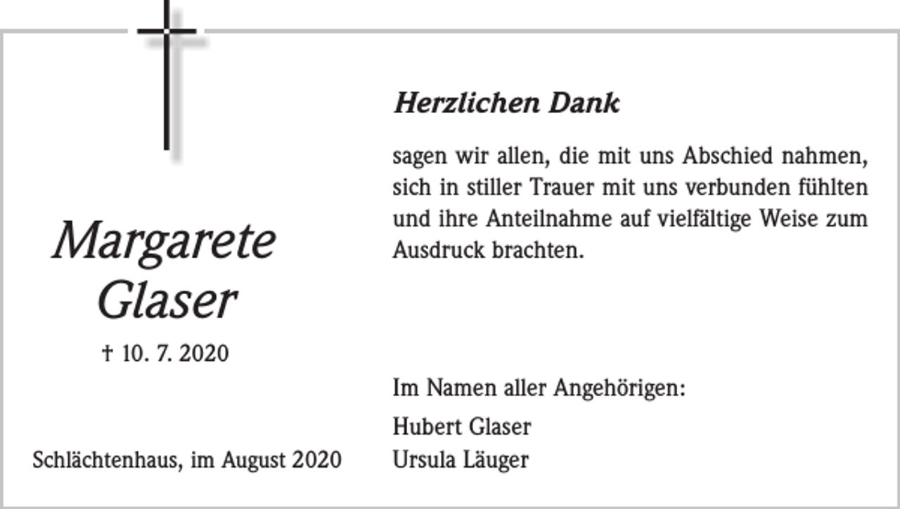 <p>Herzlichen Dank</p><p>Margarete<br />Glaser</p><p>sagen wir allen, die mit uns Abschied nahmen,<br />sich in stiller Trauer mit uns verbunden fühlten<br />und ihre Anteilnahme auf vielfältige Weise zum<br />Ausdruck brachten.</p><p>† 10. 7. 2020</p><p>Im Namen aller Angehörigen:<br />Schlächtenhaus, im August 2020</p><p>Hubert Glaser<br />Ursula Läuger</p>