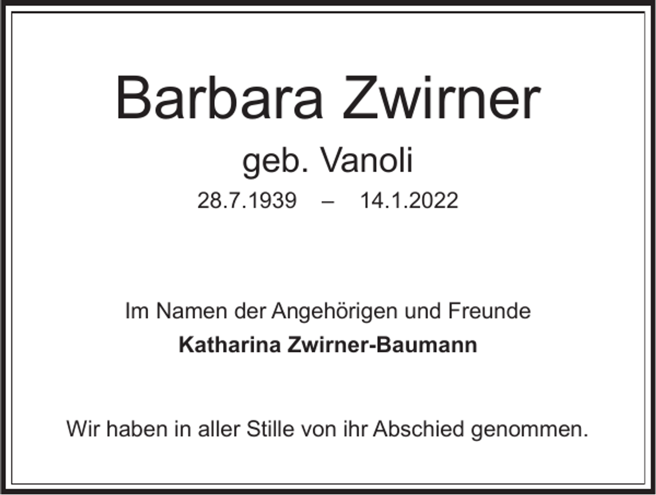 <p>Barbara Zwirner<br />geb. Vanoli<br />28.7.1939</p><p>–</p><p>14.1.2022</p><p>Im Namen der Angehörigen und Freunde<br />Katharina Zwirner-Baumann</p><p>Wir haben in aller Stille von ihr Abschied genommen.</p>