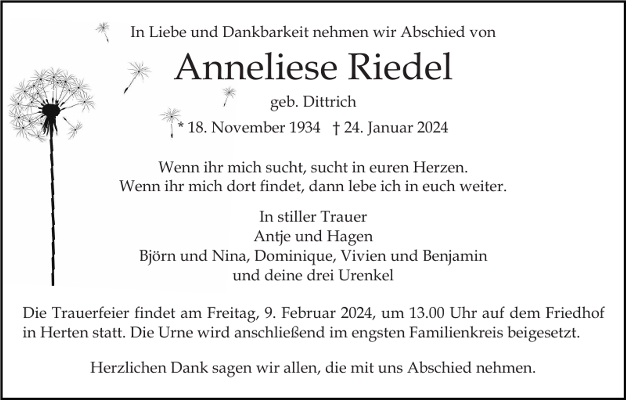 <p>In Liebe und Dankbarkeit nehmen wir Abschied von</p><p>Anneliese Riedel<br />geb. Dittrich<br />* 18. November 1934 † 24. Januar 2024<br />Wenn ihr mich sucht, sucht in euren Herzen.<br />Wenn ihr mich dort findet, dann lebe ich in euch weiter.<br />In stiller Trauer<br />Antje und Hagen<br />Björn und Nina, Dominique, Vivien und Benjamin<br />und deine drei Urenkel<br />Die Trauerfeier findet am Freitag, 9. Februar 2024, um 13.00 Uhr auf dem Friedhof<br />in Herten statt. Die Urne wird anschließend im engsten Familienkreis beigesetzt.<br />Herzlichen Dank sagen wir allen, die mit uns Abschied nehmen.</p>