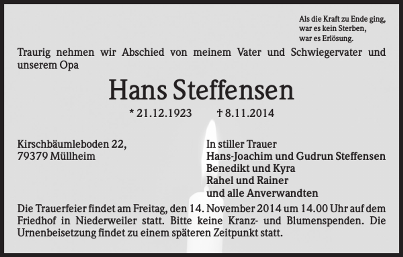 <p>Als die Kraft zu Ende ging,<br />war es kein Sterben,<br />war es Erlösung.</p><p>Traurig nehmen wir Abschied von meinem Vater und Schwiegervater und<br />unserem Opa</p><p>Hans Steffensen<br />* 21.12.1923<br />Kirschbäumleboden 22,<br />79379 Müllheim</p><p>† 8.11.2014</p><p>In stiller Trauer<br />Hans-Joachim und Gudrun Steffensen<br />Benedikt und Kyra<br />Rahel und Rainer<br />und alle Anverwandten<br />Die Trauerfeier findet am Freitag, den 14. November 2014 um 14.00 Uhr auf dem<br />Friedhof in Niederweiler statt. Bitte keine Kranz- und Blumenspenden. Die<br />Urnenbeisetzung findet zu einem späteren Zeitpunkt statt.</p>