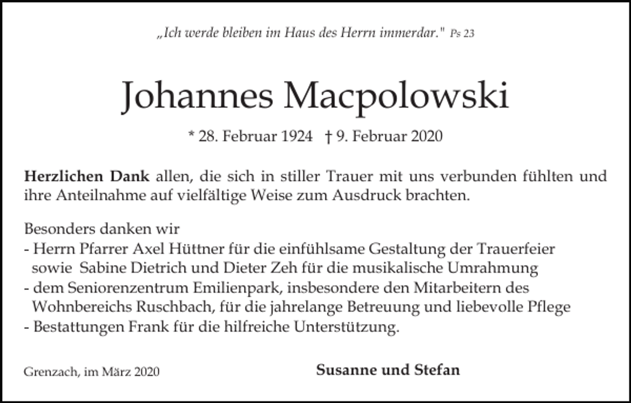 <p>„Ich werde bleiben im Haus des Herrn immerdar." Ps 23</p><p>Johannes Macpolowski<br />* 28. Februar 1924 † 9. Februar 2020<br />Herzlichen Dank allen, die sich in stiller Trauer mit uns verbunden fühlten und<br />ihre Anteilnahme auf vielfältige Weise zum Ausdruck brachten.<br />Besonders danken wir<br />- Herrn Pfarrer Axel Hüttner für die einfühlsame Gestaltung der Trauerfeier<br />sowie Sabine Dietrich und Dieter Zeh für die musikalische Umrahmung<br />- dem Seniorenzentrum Emilienpark, insbesondere den Mitarbeitern des<br />Wohnbereichs Ruschbach, für die jahrelange Betreuung und liebevolle Pflege<br />- Bestattungen Frank für die hilfreiche Unterstützung.<br />Grenzach, im März 2020</p><p>Susanne und Stefan</p>