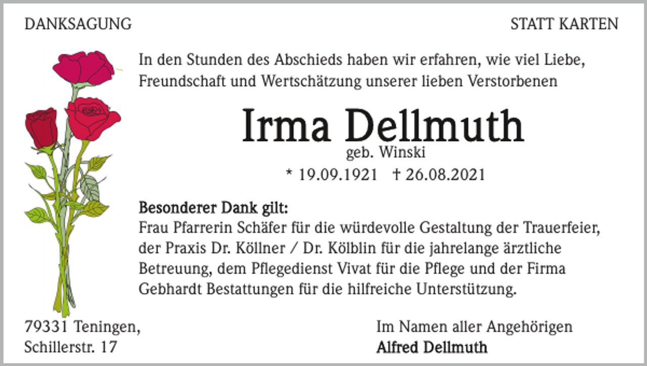 <p>DANKSAGUNG</p><p>STATT KARTEN<br />In den Stunden des Abschieds haben wir erfahren, wie viel Liebe,<br />Freundschaft und Wertschätzung unserer lieben Verstorbenen</p><p>geb. Winski<br />* 19.09.1921 † 26.08.2021<br />Frau Pfarrerin Schäfer für die würdevolle Gestaltung der Trauerfeier,<br />der Praxis Dr. Köllner / Dr. Kölblin für die jahrelange ärztliche<br />Betreuung, dem Pﬂegedienst Vivat für die Pﬂege und der Firma<br />Gebhardt Bestattungen für die hilfreiche Unterstützung.<br />79331 Teningen,<br />Schillerstr. 17</p><p>Im Namen aller Angehörigen</p>