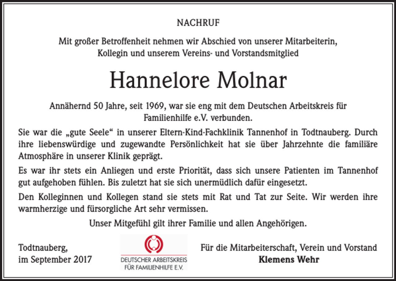 <p>NACHRUF<br />Mit großer Betroffenheit nehmen wir Abschied von unserer Mitarbeiterin,<br />Kollegin und unserem Vereins- und Vorstandsmitglied</p><p>Hannelore Molnar<br />Annähernd 50 Jahre, seit 1969, war sie eng mit dem Deutschen Arbeitskreis für ­<br />Familienhilfe e.V. verbunden.<br />Sie war die „gute Seele“ in unserer Eltern-Kind-Fachklinik Tannenhof in Todtnauberg. Durch<br />ihre liebenswürdige und zugewandte Persönlichkeit hat sie über Jahrzehnte die familiäre<br />­Atmosphäre in unserer Klinik geprägt.<br />Es war ihr stets ein Anliegen und erste Priorität, dass sich unsere Patienten im Tannenhof<br />gut aufgehoben fühlen. Bis zuletzt hat sie sich unermüdlich dafür eingesetzt.<br />Den Kolleginnen und Kollegen stand sie stets mit Rat und Tat zur Seite. Wir werden ihre<br />­warmherzige und fürsorgliche Art sehr vermissen.<br />Unser Mitgefühl gilt ihrer Familie und allen Angehörigen.<br />Todtnauberg,<br />im September 2017</p><p>Für die Mitarbeiterschaft, Verein und Vorstand<br />Klemens Wehr</p>