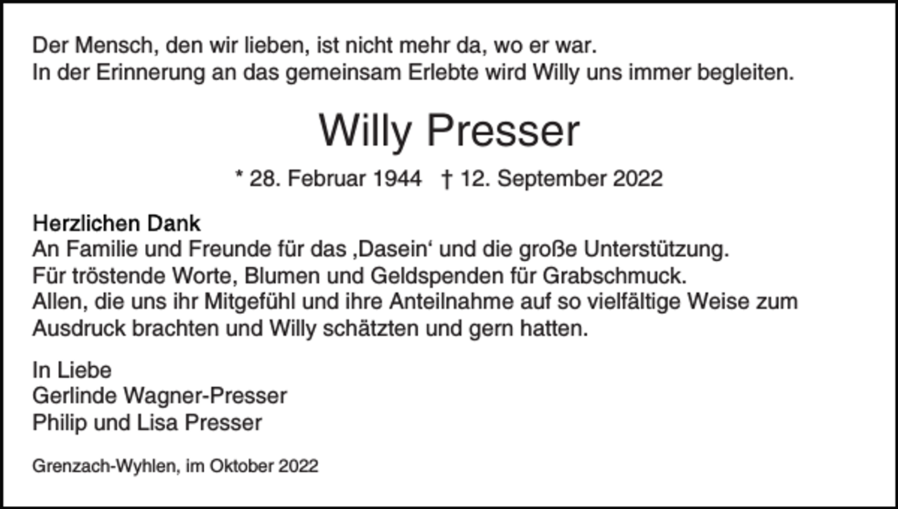 <p>Der Mensch, den wir lieben, ist nicht mehr da, wo er war.<br />In der Erinnerung an das gemeinsam Erlebte wird Willy uns immer begleiten.</p><p>Willy Presser<br />* 28. Februar 1944 † 12. September 2022<br />An Familie und Freunde für das ‚Dasein‘ und die große Unterstützung.<br />Für tröstende Worte, Blumen und Geldspenden für Grabschmuck.<br />Allen, die uns ihr Mitgefühl und ihre Anteilnahme auf so vielfältige Weise zum<br />Ausdruck brachten und Willy schätzten und gern hatten.<br />In Liebe<br />Gerlinde Wagner-Presser<br />Philip und Lisa Presser<br />Grenzach-Wyhlen, im Oktober 2022</p>