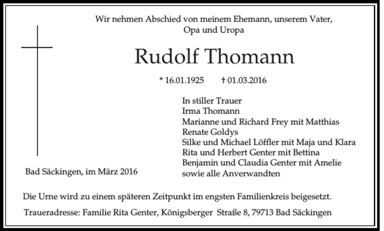 <p>Wir nehmen Abschied von meinem Ehemann, unserem Vater,<br />Opa und Uropa</p><p>Rudolf Thomann<br />* 16.01.1925</p><p>Bad Säckingen, im März 2016</p><p>† 01.03.2016</p><p>In stiller Trauer<br />Irma Thomann<br />Marianne und Richard Frey mit Matthias<br />Renate Goldys<br />Silke und Michael Löffler mit Maja und Klara<br />Rita und Herbert Genter mit Bettina<br />Benjamin und Claudia Genter mit Amelie<br />sowie alle Anverwandten</p><p>Die Urne wird zu einem späteren Zeitpunkt im engsten Familienkreis beigesetzt.<br />Traueradresse: Familie Rita Genter, Königsberger Straße 8, 79713 Bad Säckingen</p>