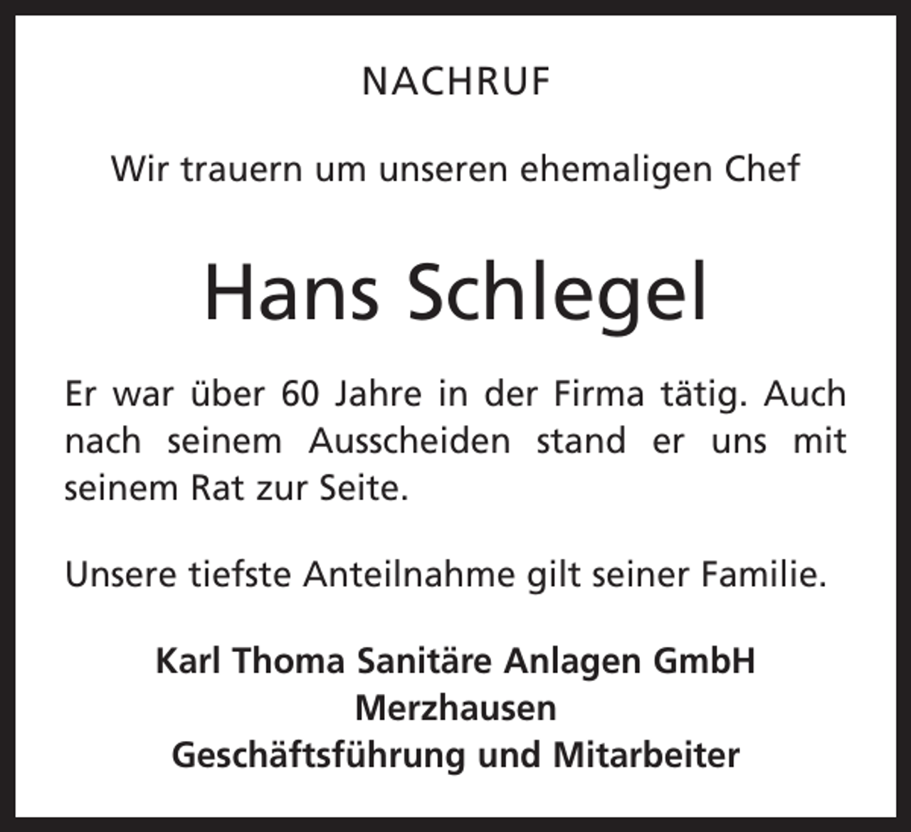 <p>NACHRUF<br />Wir trauern um unseren ehemaligen Chef</p><p>Hans Schlegel<br />Er war über 60 Jahre in der Firma tätig. Auch<br />nach seinem Ausscheiden stand er uns mit<br />seinem Rat zur Seite.<br />Unsere tiefste Anteilnahme gilt seiner Familie.<br />Karl Thoma Sanitäre Anlagen GmbH<br />Merzhausen<br />Geschäftsführung und Mitarbeiter</p>